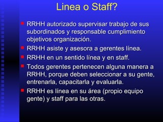 Linea o Staff?
 RRHHRRHH autorizado supervisar trabajo de susautorizado supervisar trabajo de sus
subordinados y responsable cumplimientosubordinados y responsable cumplimiento
objetivos organizaciónobjetivos organización..
 RRHHRRHH asiste y asesora a gerentes línea.asiste y asesora a gerentes línea.
 RRHHRRHH en un sentido línea y en staff.en un sentido línea y en staff.
 TTodos gerentes pertenecen alguna manera aodos gerentes pertenecen alguna manera a
RRRHHRHH, porque deben seleccionar a su gente,, porque deben seleccionar a su gente,
entrenarla, capacitarla y evaluarla.entrenarla, capacitarla y evaluarla.
 RRHHRRHH es líneaes línea enen su áreasu área ((propio equipopropio equipo
gentegente)) y staffy staff para laspara las otras.otras.
 