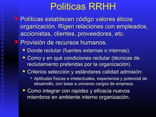 Politicas RRHH
 Políticas establecen código valores éticosPolíticas establecen código valores éticos
organización. Rigen relaciones con empleados,organización. Rigen relaciones con empleados,
accionistas, clientes, proveedores, etc.accionistas, clientes, proveedores, etc.
 PProvisión de recursos humanos.rovisión de recursos humanos.
 Donde reclutar (fuentes externas o internas)Donde reclutar (fuentes externas o internas)..
 CComo y en qué condiciones reclutar (técnicas deomo y en qué condiciones reclutar (técnicas de
reclutamiento preferidas por la organización)reclutamiento preferidas por la organización)..
 Criterios selección y estándares calidad admisiónCriterios selección y estándares calidad admisión::
 AAptitudes físicas e intelectuales, experiencia y potencial deptitudes físicas e intelectuales, experiencia y potencial de
desarrollo,desarrollo, con base acon base a universo cargos deuniverso cargos de empresaempresa..
 Como integrar con rapidez y eficacia nuevosComo integrar con rapidez y eficacia nuevos
miembros en ambiente internomiembros en ambiente interno organización.organización.
 