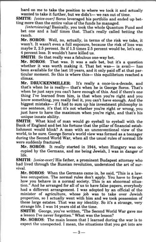 hard on me to take the position to where we took it and actually
wanted to take it further, but we didn't-we ran out of time.
SMITH: [voice-over] Soros leveraged his portfolio and ended up bet-
ting more than the entire value of the funds he managed.
[interoiewing] Basically, you took the whole Quantum Fund and
bet one and a half times that. That's really called betting the
ranch. ,
Mr. SOROS: Well, no, actually, in terms of the risk we take, it
wasn't. It wasn't even a full exposure, because the risk of loss was
maybe 2, 2.5 percent. So if 1.5 times 2.5 percent would be, let's say,
4 percent loss. It wouldn't have killed us.
SMITH: So that really was a fabulous one-way bet.
Mr. SOROS: That was. It was a safe bet, but it's a question
whether it was worth making it. That bet was- is avail- has
been available for the last 10 years, and it only paid off at that par-
ticular moment. So this is where this- this equilibrium reached a
climax.
Mr. DRUCKENMILLER: It's really a once-in-a-decade, and
that's when he is really- that's when he is George Soros. That's
when he just says you can't have enough of this. And if there's one
thing I've learned from him, is that when you're right and you
know something, you really feel it, you can't have enough. And the
biggest mistake- if I had to sum up his investment philosophy in
one sentence, it's that it's not whether you're right or wrong, you
just have to have the maximum when you're right, and that's his
unique innate ability.
SMITH: What kind of man would go eyeball to eyeball with the
Bank of England and bet his fortune that the pillar of financial estab-
lishment would blink? A man with an unconventional view of the
world, to be sure. George Soros's world view was formed as a teenager
during the Second World War, when all the usual rules of normal life
were suddenly fractured.
Mr. SOROS: It really started in 1944, when Hungary was oc-
cupied by the Germans, and me being Jewish, I was in danger of
life.
SMITH: [voice-over] His father, a prominent Budapest attorney who
had lived through the Russian revolution, understood the art of sur-
vival.
Mr. SOROS: When the Germans came in, he said, "This is a law-
less occupation. The normal rules don't apply. You have to forget
how you behave in a normal society. This is an abnormal situa-
tion." And he arranged for all of us to have false papers, everybody
had a different arrangement. I was adopted by an official of the
minister of agriculture, whose job was to take over Jewish
properties, so I actually went with him and we took possession of
these large estates. That was my identity. So it's a strange, very
strange life. I was 14 years old at the time.
SMITH: George, you've written, "The Second World War gave me
a lesson I've never forgotten." What was the lesson?
Mr. SOROS: The main lesson that I learned during the war is to
expect the unexpected. I mean, the situations that you get into are
-3-
 
