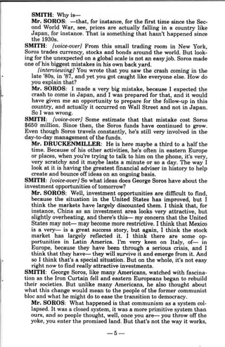 SMITH: Why is-
Mr. SOROS: -that, for instance, for the first time since the Sec-
ond World War, see, prices are actually falling in a country like
Japan, for instance. That is something that hasn't happened since
the 1930s.
SMITH: [voice-over] From this small trading room in New York,
Soros trades currency, stocks and bonds around the world. But look-
ing for the unexpected on a global scale is not an easyjob. Soros made
one of his biggest mistakes in his own back yard.
[interviewing) You wrote that you saw the crash coming in the
late '80s, in '87, and yet you got caught like everyone else. How do
you explain that?
Mr. SOROS: I made a very big mistake, because I expected the
crash to come in Japan, and I was prepared for that, and it would
have given me an opportunity to prepare for the follow-up in this
country, and actually it occurred on Wall Street and not in Japan.
So I was wrong.
SMITH: [voice-over] Some estimate that that mistake cost Soros
$650 million. Since then, the Soros funds have continued to grow.
Even though Soros travels constantly, he's still very involved in the
day-to-day management of the funds.
Mr. DRUCKENMILLER: He is here maybe a third to a half the
time. Because of his other activities, he's often in eastern Europe
or places, when you're trying to talk to him on the phone, it's very,
very scratchy and it maybe lasts a minute or so a day. The way I
look at it is having the greatest financial adviser in history to help
create and bounce off ideas on an ongoing basis.
SMITH: [voice-over] So what ideas does George Soros have about the
investment opportunities oftomorrow?
Mr. SOROS: Well, investment opportunities are difficult to find,
because the situation in the United States has improved, but I
think the markets have largely discounted them. I think that, for
instance, China as an investment area looks very attractive, but
slightly overheating, and there's this- my concern that the United
States may not- may become more restrictive. I think that Mexico
is a very- is a great success story, but again, I think the stock
market has largely reflected it. I think there are some op-
portunities in Latin America. I'm very keen on Italy, of- in
Europe, because they have been through a serious crisis, and I
think that they have- they will survive it and emerge from it. And
so I think that's a special situation. But on the whole, it's not easy
right now to find really attractive investments.
SMITH: George Soros, like many Americans, watched with fascina-
tion as the Iron Curtain fell and eastern Europeans began to rebuild
their societies. But unlike many Americans, he also thought about
what this change would mean to the people of the former communist
bloc and what he might do to ease the transition to democracy.
Mr. SOROS: What happened is that communism as a system col-
lapsed. It was a closed system, it was a more primitive system than
ours, and so people thought, well, once you are- you throw off the
yoke, you enter the promised land. But that's not the way it works,
-5-
 