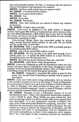 tists and scientific projects. It's like- it functions like the National
Science Foundation in giving grants for research.
SMITH: And how much money have you given to this?
Mr. SOROS: A hundred million dollars.
SMITH: You've given $100 million?
Mr. SOROS: Yes.
SMITH: Personally.
Mr. SOROS: Personally.
SMITH: Now, that would put you ahead of almost any western
government.
Mr. SOROS: I think it does, actually.
SMITH: [voice-over] In addition to the $100 million to Russian
science, Soros gave $50 million in humanitarian aid to war-torn Bos-
nia and offered Macedonia a $25-million loan to buy fuel oil through
the winter, all this on top of the roughly $30 million he was already
committed to spending in 1992.
[interviewing] George Soros has astounded people by giving
away several hundred million dollars in one year. Do you think
he'll go on like that, at this rate?
Mr. RICHTER: Well, I would think that 1993 is probably going to
be something like $100 million.
SMITH: And will he spend $100 million a year?
Mr. RICHTER: We may be able, if we work hard enough, if eve-
rybody pulls, to- to spend the $100 million in a year. It'd be a
threefold growth over the last year, but--
SMITH: But he'll use up his fortune at that rate, won't he?
Mr. RICHTER: I don't know. Only George knows.
SMITH: [voice-over] Keeping up with his foundations takes not only
money, but time. Soros is constantly on the move, dropping in on the
outposts of his far-flung philanthropic empire. Here in Prague, Soros
is building a home for his central European university.
Mr. SOROS: Originally I committed $5 million a year for five
years. Our current level of spending is already well in excess of
that figure.
SMITH: [voice-over] Like some roving ambassador, he's as welcome
in the corridors of power as he is at the tables of Czech intellectuals.
It's surprising how hard it is to give away millions of dollars effective-
ly. Here in Hungary, he's been accused of being part of a quote,
"international Jewish conspiracy," quote, to destroy Hungary, and his
accusers include members of the current government.
Mr. SOROS: Hungary is now a democratic country. It is now
threatened by this- what I call nationalist dictatorship tendency,
I call it NADI for short. These NADis are quite influential, they
have an ideology which is in direct conflict with mine, because they
have developed- it is very reminiscent, actually, of Hitler's con-
cept of the Judeo-plutocratic-Bolshevik conspiracy. And that- the
hold that the communists were trying to destroy Hungary, the cap-
italists are trying to destroy the Hungarians of Hungary, and the
communists were Jews or cosmopolitans, and the capitalists are
Jews and cosmopolitans, so there is this conspiracy, and I suppose
that I am a key figure in that conspiracy because my foundation
-7-
 