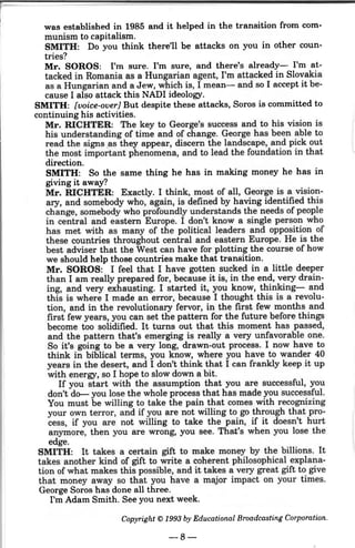 was established in 1985 and it helped in the transition from com-
munism to capitalism.
SMITH: Do you think there'll be attacks on you in other coun-
tries?
Mr. SOROS: I'm sure. I'm sure, and there's already- I'm at-
tacked in Romania as a Hungarian agent, I'm attacked in Slovakia
as a Hungarian and a Jew, which is, I mean- and so I accept it be-
cause I also attack this NADI ideology.
SMITH: [voice-over} But despite these attacks, Soros is committed to
continuing his activities.
Mr. RICHTER: The key to George's success and to his vision is
his understanding of time and of change. George has been able to
read the signs _as they appear, discern the landscape, and pick out
the most important phenomena, and to lead the foundation in that
direction.
SMITH: So the same thing he has in making money he has in
giving it away?
Mr. RICHTER: Exactly. I think, most of all, George is a vision-
ary, and somebody who, again, is defined by having identified this
change, somebody who profoundly understands the needs of people
in central and eastern Europe. I don't know a single person who
has met with as many of the political leaders and opposition of
these countries throughout central and eastern Europe. He is the
best adviser that the West can have for plotting the course of how
we should help those countries make that transition.
Mr. SOROS: I feel that I have gotten sucked in a littl~ deeper
than I am really prepared for, because it is, in the end, very drain-
ing, and very exhausting. I started it, you know, thinking- and
this is where I made an error, because I thought this is a revolu-
tion, and in the revolutionary fervor, in the first few months and
first few years, you can set the pattern for the future before things
become too solidified. It turns out that this moment has passed,
and the pattern that's emerging is really a very unfavorable one.
So it's going to be a very long, drawn-out process. I now have to
think in biblical terms, you know, where you have to wander 40
years in the desert, and I don't think that I can frankly keep it up
with energy, so I hope to slow down a bit.
If you start with the assumption that you are successful, you
don't do- you lose the whole process that has made you successful.
You must be willing to take the pain that comes with recognizing
your own terror, and if you are not willing to go through that pro-
cess, if you are not willing to take the pain, if it doesn't hurt
anymore, then you are wrong, you see. That's when you lose the
edge.
SMITH: It takes a certain gift to make money by the billions. It
takes another kind of gift to write a coherent philosophical explana-
tion of what makes this possible, and it takes a very great gift to give
that money away so that you have a major impact on your times.
George Soros has done all three.
I'm Adam Smith. See you next week.
Copyright© 1993 by Educational Broadcasting Corporation.
-8-
 