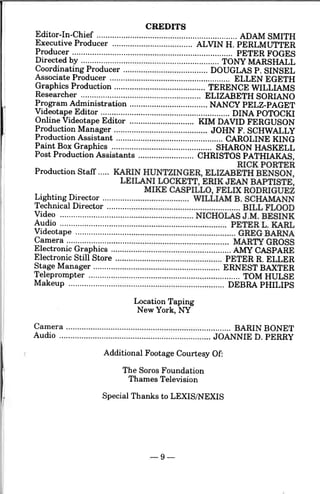 CREDITS
Editor-In-Chief ............................................................... ADAM SMITH
Executive Producer .................................... ALVIN H. PERLMUTTER
Producer ........................................................................ PETER FOGES
Directed by ···································'·························· TONY MARSHALLCoordinating Producer ...................................... DOUGLAS P. SINSEL
Associate Producer ...................................................... ELLEN EGETH
Graphics Production ......................................... TERENCE WILLIAMS
Researcher ...................................................... ELIZABETH SORIANO
Program Administration .............,..................... NANCY PELZ-PAGET
Videotape Editor .......................................................... DINA POTOCKI
Online Videotape Editor ............................. KIM DAVID FERGUSON
Production Manager .......................................... JOHN F. SCHWALLY
Production Assistant ................................................ CAROLINE KING
Paint Box Graphics ............................................. SHARON HASKELL
Post Production Assistants ......................... CHRISTOS PATHIAKAS,
RICK PORTER
Production Staff ..... KARIN HUNTZINGER, ELIZABETH BENSON,
LEILANI LOCKETT, ERIK JEAN BAPTISTE,
MIKE CASPILLO, FELIX RODRIGUEZ
Lighting Director ....................................... WILLIAM B. SCHAMANN
Technical Director ............................................................ BILL FLOOD
Video ............................................................ NICHOLAS J .M. BESINK
Audio ........................................................................... PETER L. KARL
Videotape ...................................,.................................... GREG BARNA
Camera ......................................................................... MARTY GROSS
Electronic Graphics ...................................................... AMY CASPARE
Electronic Still Store ................................................ PETER R. ELLER
Stage Manager ......................................................... ERNEST BAXTER
Teleprompter .................................................................... TOM HULSE
Makeup ...................................................................... DEBRA PHILIPS
Location Taping
New York, NY
Camera .......................................................................... BARIN BONET
Audio·········································'··························· JOANNIE D. PERRY
Additional Footage Courtesy Of:
The Soros Foundation
Thames Television
Special Thanks to LEXIS/NEXIS
- 9-
 