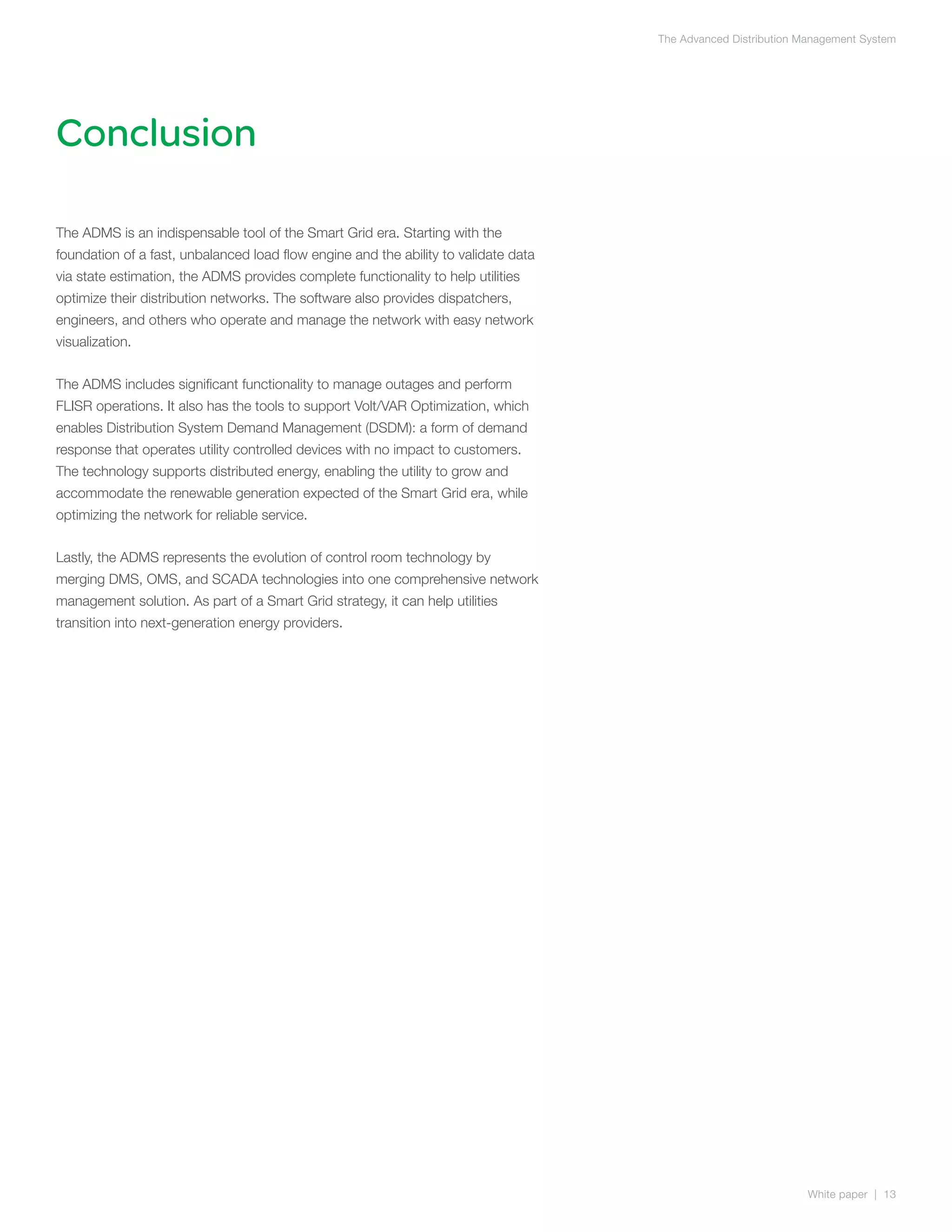 The Advanced Distribution Management System




Conclusion

The ADMS is an indispensable tool of the Smart Grid era. Starting with the
foundation of a fast, unbalanced load flow engine and the ability to validate data
via state estimation, the ADMS provides complete functionality to help utilities
optimize their distribution networks. The software also provides dispatchers,
engineers, and others who operate and manage the network with easy network
visualization.


The ADMS includes significant functionality to manage outages and perform
FLISR operations. It also has the tools to support Volt/VAR Optimization, which
enables Distribution System Demand Management (DSDM): a form of demand
response that operates utility controlled devices with no impact to customers.
The technology supports distributed energy, enabling the utility to grow and
accommodate the renewable generation expected of the Smart Grid era, while
optimizing the network for reliable service.


Lastly, the ADMS represents the evolution of control room technology by
merging DMS, OMS, and SCADA technologies into one comprehensive network
management solution. As part of a Smart Grid strategy, it can help utilities
transition into next-generation energy providers.




                                                                                                                White paper | 13
 