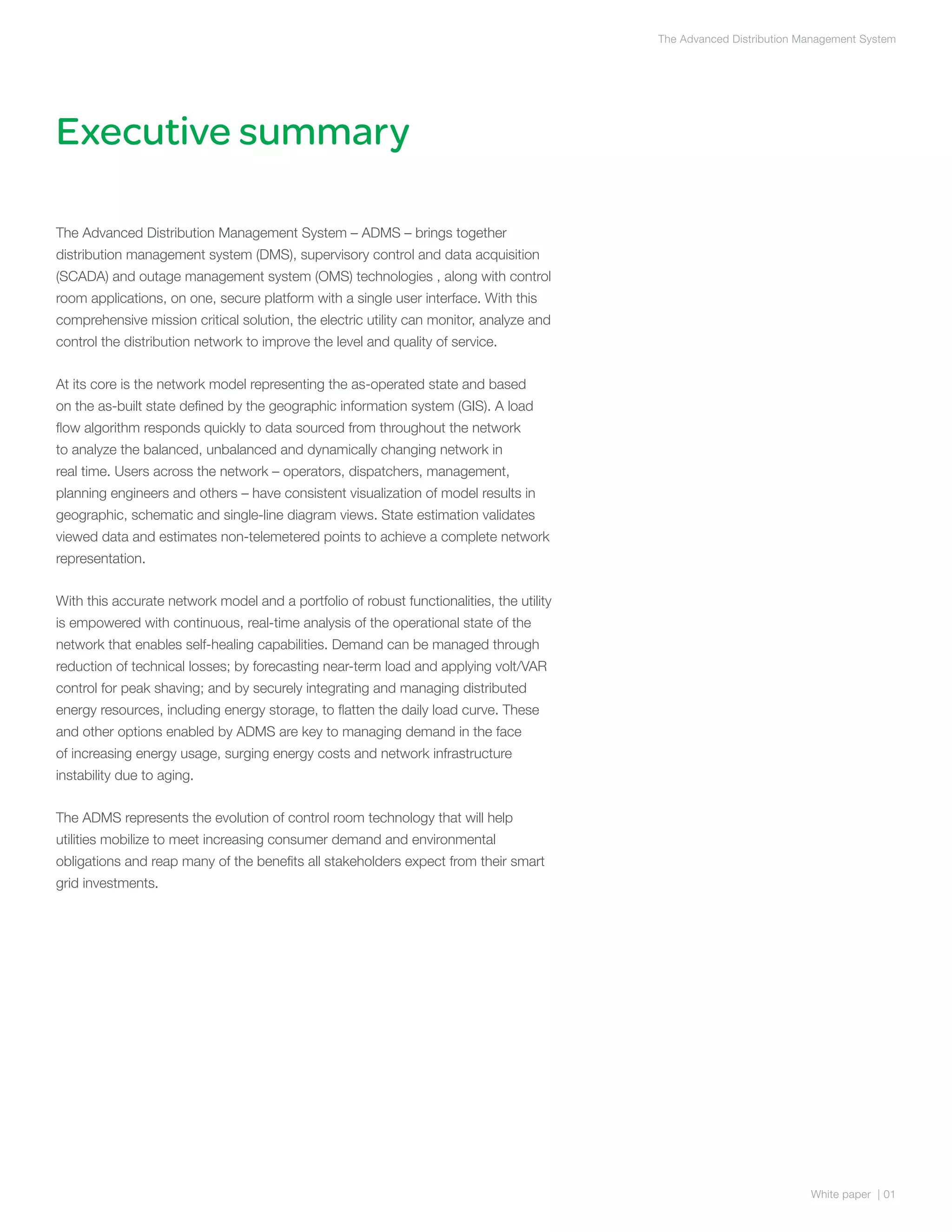 The Advanced Distribution Management System




Executive summary

The Advanced Distribution Management System – ADMS – brings together
distribution management system (DMS), supervisory control and data acquisition
(SCADA) and outage management system (OMS) technologies , along with control
room applications, on one, secure platform with a single user interface. With this
comprehensive mission critical solution, the electric utility can monitor, analyze and
control the distribution network to improve the level and quality of service.


At its core is the network model representing the as-operated state and based
on the as-built state defined by the geographic information system (GIS). A load
flow algorithm responds quickly to data sourced from throughout the network
to analyze the balanced, unbalanced and dynamically changing network in
real time. Users across the network – operators, dispatchers, management,
planning engineers and others – have consistent visualization of model results in
geographic, schematic and single-line diagram views. State estimation validates
viewed data and estimates non-telemetered points to achieve a complete network
representation.


With this accurate network model and a portfolio of robust functionalities, the utility
is empowered with continuous, real-time analysis of the operational state of the
network that enables self-healing capabilities. Demand can be managed through
reduction of technical losses; by forecasting near-term load and applying volt/VAR
control for peak shaving; and by securely integrating and managing distributed
energy resources, including energy storage, to flatten the daily load curve. These
and other options enabled by ADMS are key to managing demand in the face
of increasing energy usage, surging energy costs and network infrastructure
instability due to aging.


The ADMS represents the evolution of control room technology that will help
utilities mobilize to meet increasing consumer demand and environmental
obligations and reap many of the benefits all stakeholders expect from their smart
grid investments.




                                                                                                                     White paper | 01
 
