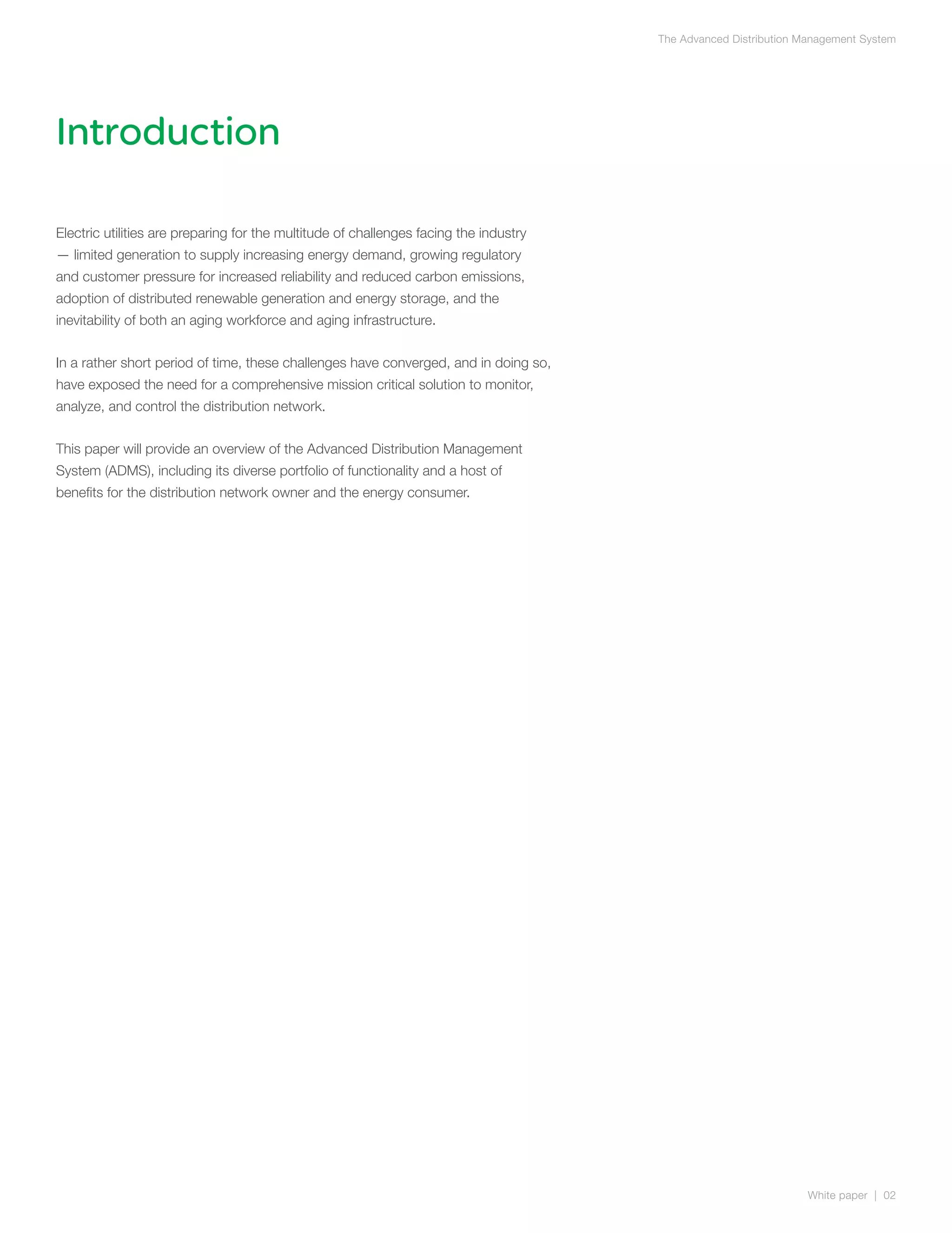 The Advanced Distribution Management System




Introduction

Electric utilities are preparing for the multitude of challenges facing the industry
— limited generation to supply increasing energy demand, growing regulatory
and customer pressure for increased reliability and reduced carbon emissions,
adoption of distributed renewable generation and energy storage, and the
inevitability of both an aging workforce and aging infrastructure.


In a rather short period of time, these challenges have converged, and in doing so,
have exposed the need for a comprehensive mission critical solution to monitor,
analyze, and control the distribution network.


This paper will provide an overview of the Advanced Distribution Management
System (ADMS), including its diverse portfolio of functionality and a host of
benefits for the distribution network owner and the energy consumer.




                                                                                                                  White paper | 02
 