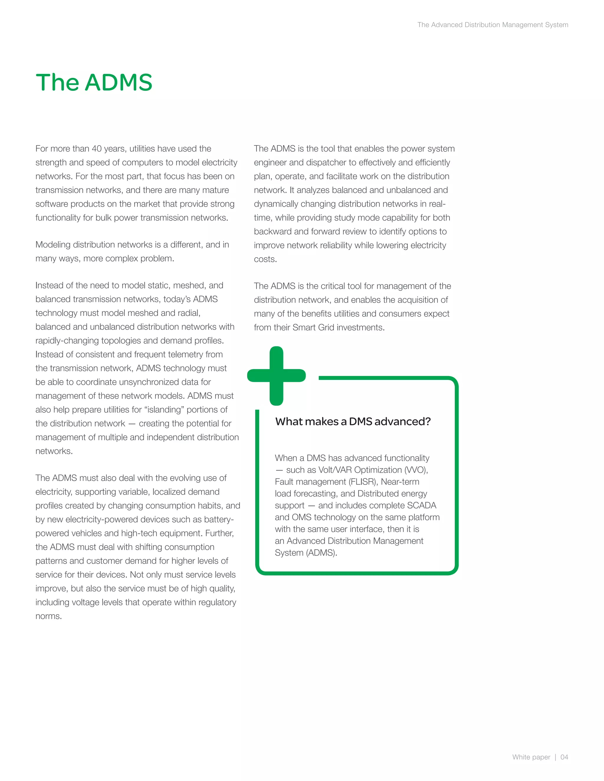 The Advanced Distribution Management System




The ADMS

For more than 40 years, utilities have used the           The ADMS is the tool that enables the power system
strength and speed of computers to model electricity      engineer and dispatcher to effectively and efficiently
networks. For the most part, that focus has been on       plan, operate, and facilitate work on the distribution
transmission networks, and there are many mature          network. It analyzes balanced and unbalanced and
software products on the market that provide strong       dynamically changing distribution networks in real-
functionality for bulk power transmission networks.       time, while providing study mode capability for both
                                                          backward and forward review to identify options to
Modeling distribution networks is a different, and in     improve network reliability while lowering electricity
many ways, more complex problem.                          costs.

Instead of the need to model static, meshed, and          The ADMS is the critical tool for management of the
balanced transmission networks, today’s ADMS              distribution network, and enables the acquisition of
technology must model meshed and radial,                  many of the benefits utilities and consumers expect
balanced and unbalanced distribution networks with        from their Smart Grid investments.
rapidly-changing topologies and demand profiles.
Instead of consistent and frequent telemetry from
the transmission network, ADMS technology must
be able to coordinate unsynchronized data for
management of these network models. ADMS must
also help prepare utilities for “islanding” portions of
the distribution network — creating the potential for          What makes a DMS advanced?
management of multiple and independent distribution
networks.
                                                               When a DMS has advanced functionality
                                                               — such as Volt/VAR Optimization (VVO),
The ADMS must also deal with the evolving use of               Fault management (FLISR), Near-term
electricity, supporting variable, localized demand             load forecasting, and Distributed energy
profiles created by changing consumption habits, and           support — and includes complete SCADA
by new electricity-powered devices such as battery-            and OMS technology on the same platform
powered vehicles and high-tech equipment. Further,             with the same user interface, then it is
                                                               an Advanced Distribution Management
the ADMS must deal with shifting consumption
                                                               System (ADMS).
patterns and customer demand for higher levels of
service for their devices. Not only must service levels
improve, but also the service must be of high quality,
including voltage levels that operate within regulatory
norms.




                                                                                                                                  White paper | 04
 