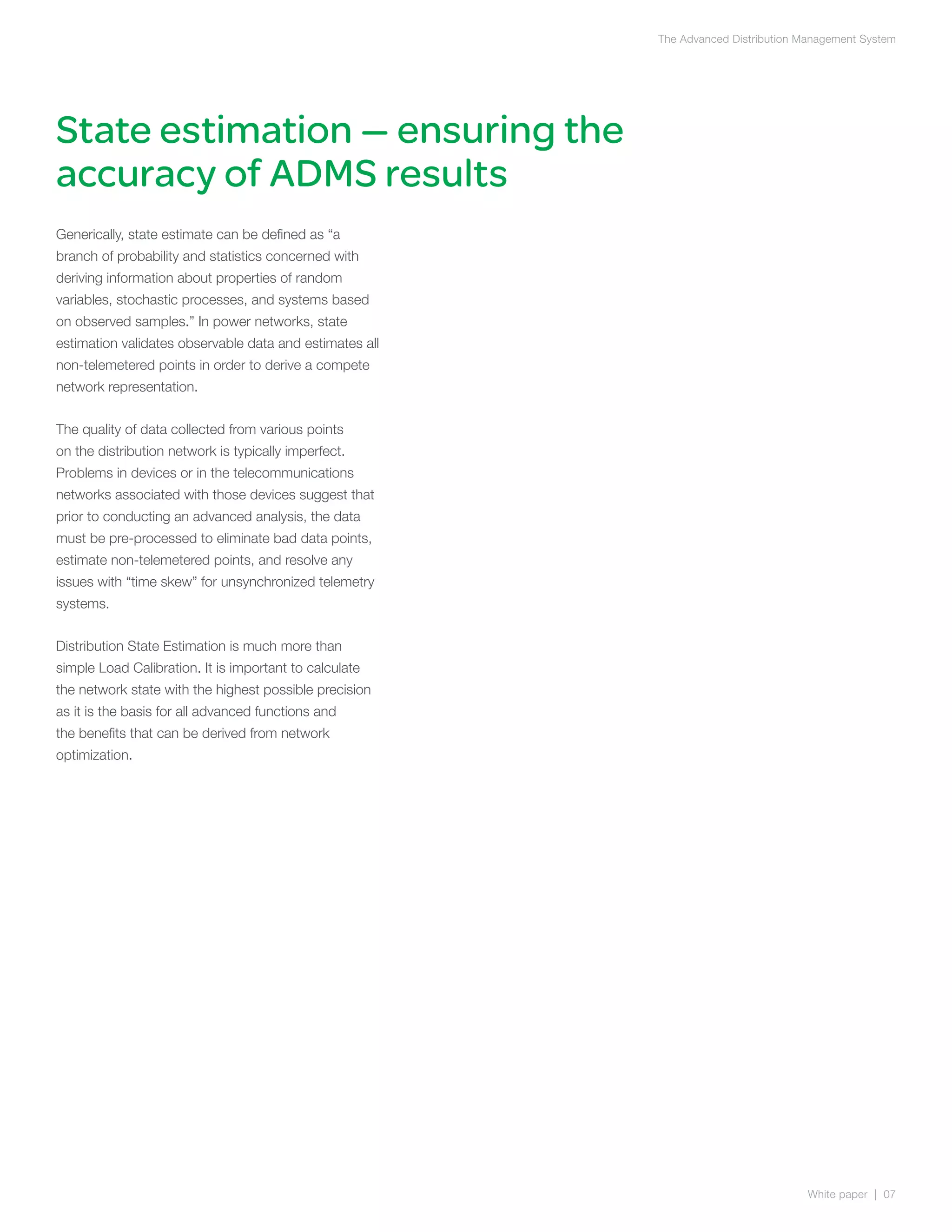 The Advanced Distribution Management System




State estimation — ensuring the
accuracy of ADMS results
Generically, state estimate can be defined as “a
branch of probability and statistics concerned with
deriving information about properties of random
variables, stochastic processes, and systems based
on observed samples.” In power networks, state
estimation validates observable data and estimates all
non-telemetered points in order to derive a compete
network representation.


The quality of data collected from various points
on the distribution network is typically imperfect.
Problems in devices or in the telecommunications
networks associated with those devices suggest that
prior to conducting an advanced analysis, the data
must be pre-processed to eliminate bad data points,
estimate non-telemetered points, and resolve any
issues with “time skew” for unsynchronized telemetry
systems.


Distribution State Estimation is much more than
simple Load Calibration. It is important to calculate
the network state with the highest possible precision
as it is the basis for all advanced functions and
the benefits that can be derived from network
optimization.




                                                                                    White paper | 07
 