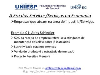 A Era dos Serviços/Serviços na Economia
Empresas que atuam na área de industria/Serviços

Exemplo 01: Atlas Schindler
 50% da receita de empresa refere-se a atividades de
  manutenção dos elevadores já instalados
 Lucratividade esta nos serviços
 Venda do produto é a estratégia de mercado
 Projeção Receitas Mensais


     Prof Marcos Teixeira => profmarcosteixeira@gmail.com
        Blog: http://profmarcosteixeira.wordpress.com/
 