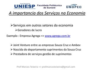 A importancia dos Serviços na Economia

  Serviços em outros setores da economia
     Geradores de lucro
Exemplo : Empresa Agrega => www.agrega.com.br

   Joint Venture entre as empresas Souza Cruz e Ambev
   Nascida do departamento suprimentos da Souza Cruz
   Prestadora de serviços gestão de suprimentos



       Prof Marcos Teixeira => profmarcosteixeira@gmail.com
 