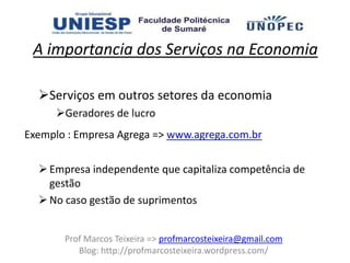 A importancia dos Serviços na Economia

  Serviços em outros setores da economia
     Geradores de lucro
Exemplo : Empresa Agrega => www.agrega.com.br

   Empresa independente que capitaliza competência de
    gestão
   No caso gestão de suprimentos


       Prof Marcos Teixeira => profmarcosteixeira@gmail.com
          Blog: http://profmarcosteixeira.wordpress.com/
 