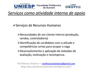 Serviços como atividade interna de apoio

  Serviços de Recursos Humanos

    Necessidades de um cliente interno (produção,
     vendas, controladoria)
    Identificação de candidatos com a atitude e
     competências certas para ocupar a vaga
    Desenvolvimento e aplicação de métodos de
     avaliação, motivação e recompensa.

    Prof Marcos Teixeira => profmarcosteixeira@gmail.com
       Blog: http://profmarcosteixeira.wordpress.com/
 