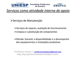 Serviços como atividade interna de apoio

  Serviços de Manutenção

    Serviços de reparos, avaliação de funcionamento
    Limpeza e substituição de componentes

    Missão: Garantir a disponibilidade e o desempenho
     dos equipamentos e instalações produtivas


    Prof Marcos Teixeira => profmarcosteixeira@gmail.com
       Blog: http://profmarcosteixeira.wordpress.com/
 