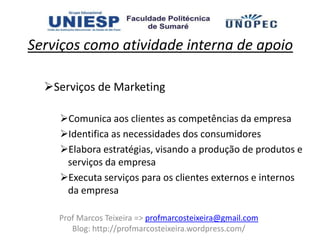 Serviços como atividade interna de apoio

  Serviços de Marketing

    Comunica aos clientes as competências da empresa
    Identifica as necessidades dos consumidores
    Elabora estratégias, visando a produção de produtos e
     serviços da empresa
    Executa serviços para os clientes externos e internos
     da empresa

    Prof Marcos Teixeira => profmarcosteixeira@gmail.com
       Blog: http://profmarcosteixeira.wordpress.com/
 