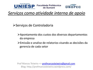 Serviços como atividade interna de apoio

  Serviços de Controladoria

    Apontamento dos custos dos diversos departamentos
     da empresa
    Emissão e analise de relatorios visando as decisões da
     gerencia de cada setor




    Prof Marcos Teixeira => profmarcosteixeira@gmail.com
       Blog: http://profmarcosteixeira.wordpress.com/
 