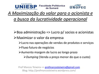 A Maximização do valor para o acionista e
  a busca da lucratividade operacional

  Boa administração => Lucro p/ socios e acionistas
  Maximizar o valor da empresa
     Lucro nas operações de vendas de produtos e serviços
     Fluxo futuro de negócios
     Aumento margem de lucro ao longo prazo
        Dumping (Venda a preço menor do que o custo)


    Prof Marcos Teixeira => profmarcosteixeira@gmail.com
       Blog: http://profmarcosteixeira.wordpress.com/
 