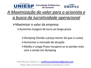 A Maximização do valor para o acionista e
  a busca da lucratividade operacional
  Maximizar o valor da empresa
     Aumento margem de lucro ao longo prazo

        Dumping (Venda a preço menor do que o custo)
        Aumentar o mercado de atuação
        Medio e Longo Prazo recupera-se as perdas reais
         com a venda em Dumping


    Prof Marcos Teixeira => profmarcosteixeira@gmail.com
       Blog: http://profmarcosteixeira.wordpress.com/
 