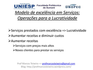 Modelo de excelência em Serviços:
     Operações para a Lucratividade

Serviços prestados com excelência => Lucratividade
Aumentar receitas e diminuir custos
Aumentar receitas
   Serviços com preços mais altos
   Novos clientes para prestar os serviços



      Prof Marcos Teixeira => profmarcosteixeira@gmail.com
         Blog: http://profmarcosteixeira.wordpress.com/
 