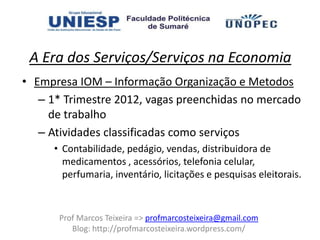 A Era dos Serviços/Serviços na Economia
• Empresa IOM – Informação Organização e Metodos
   – 1* Trimestre 2012, vagas preenchidas no mercado
     de trabalho
   – Atividades classificadas como serviços
     • Contabilidade, pedágio, vendas, distribuidora de
       medicamentos , acessórios, telefonia celular,
       perfumaria, inventário, licitações e pesquisas eleitorais.



      Prof Marcos Teixeira => profmarcosteixeira@gmail.com
         Blog: http://profmarcosteixeira.wordpress.com/
 