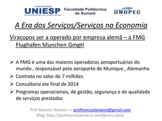 A Era dos Serviços/Serviços na Economia
Viracopos ser a operado por empresa alemã – a FMG
   Flughafen Munchen GmgH

 A FMG é uma das maiores operadoras aeroportuárias do
  mundo , responsável pelo aeroporto de Munique , Alemanha
 Contrato no valor de 7 milhões
 Consultoria ate final de 2014
 Programas operacionais, de gestão, segurança e de qualidade
  de serviços prestados

        Prof Marcos Teixeira => profmarcosteixeira@gmail.com
           Blog: http://profmarcosteixeira.wordpress.com/
 