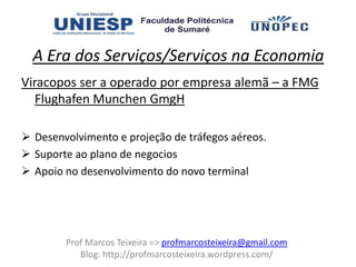 A Era dos Serviços/Serviços na Economia
Viracopos ser a operado por empresa alemã – a FMG
   Flughafen Munchen GmgH

 Desenvolvimento e projeção de tráfegos aéreos.
 Suporte ao plano de negocios
 Apoio no desenvolvimento do novo terminal




        Prof Marcos Teixeira => profmarcosteixeira@gmail.com
           Blog: http://profmarcosteixeira.wordpress.com/
 