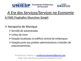 A Era dos Serviços/Serviços na Economia
A FMG Flughafen Munchen GmgH

 Aeroporto de Munique
   Servido de autoestradas
   Linhas de trem
   Estação localizada no edifício central de embarques
   Estação junto aos prédios administrativos e bolsões de
    estacionamentos.


       Prof Marcos Teixeira => profmarcosteixeira@gmail.com
          Blog: http://profmarcosteixeira.wordpress.com/
 