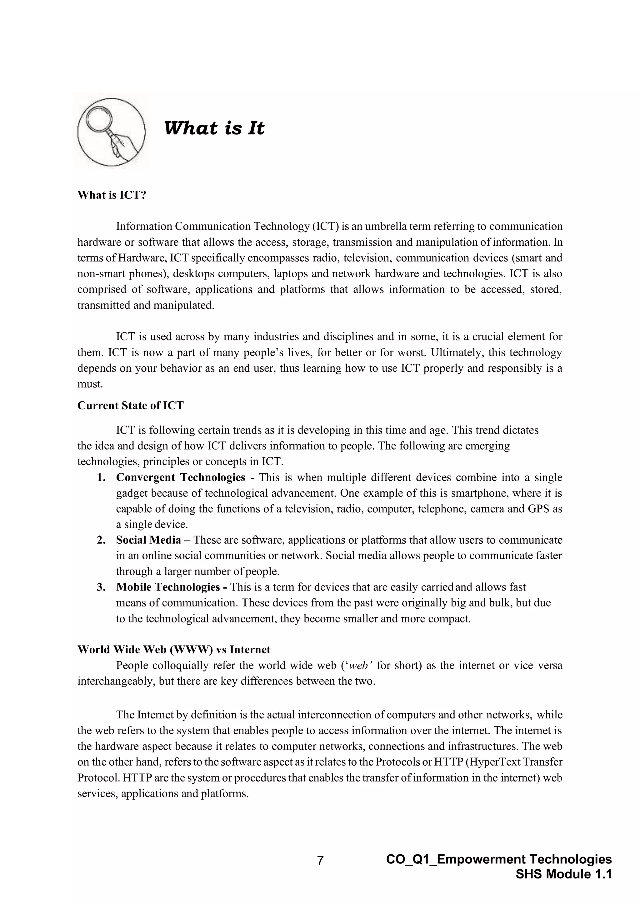 7 CO_Q1_Empowerment Technologies
SHS Module 1.1
What is ICT?
Information Communication Technology (ICT) is an umbrella term referring to communication
hardware or software that allows the access, storage, transmission and manipulation of information. In
terms of Hardware, ICT specifically encompasses radio, television, communication devices (smart and
non-smart phones), desktops computers, laptops and network hardware and technologies. ICT is also
comprised of software, applications and platforms that allows information to be accessed, stored,
transmitted and manipulated.
ICT is used across by many industries and disciplines and in some, it is a crucial element for
them. ICT is now a part of many people’s lives, for better or for worst. Ultimately, this technology
depends on your behavior as an end user, thus learning how to use ICT properly and responsibly is a
must.
Current State of ICT
ICT is following certain trends as it is developing in this time and age. This trend dictates
the idea and design of how ICT delivers information to people. The following are emerging
technologies, principles or concepts in ICT.
1. Convergent Technologies - This is when multiple different devices combine into a single
gadget because of technological advancement. One example of this is smartphone, where it is
capable of doing the functions of a television, radio, computer, telephone, camera and GPS as
a single device.
2. Social Media – These are software, applications or platforms that allow users to communicate
in an online social communities or network. Social media allows people to communicate faster
through a larger number of people.
3. Mobile Technologies - This is a term for devices that are easily carriedand allows fast
means of communication. These devices from the past were originally big and bulk, but due
to the technological advancement, they become smaller and more compact.
World Wide Web (WWW) vs Internet
People colloquially refer the world wide web (‘web’ for short) as the internet or vice versa
interchangeably, but there are key differences between the two.
The Internet by definition is the actual interconnection of computers and other networks, while
the web refers to the system that enables people to access information over the internet. The internet is
the hardware aspect because it relates to computer networks, connections and infrastructures. The web
on the other hand, refers to the software aspect as it relates to the Protocols or HTTP (HyperText Transfer
Protocol. HTTP are the system or procedures that enables the transfer of information in the internet) web
services, applications and platforms.
What is It
 
