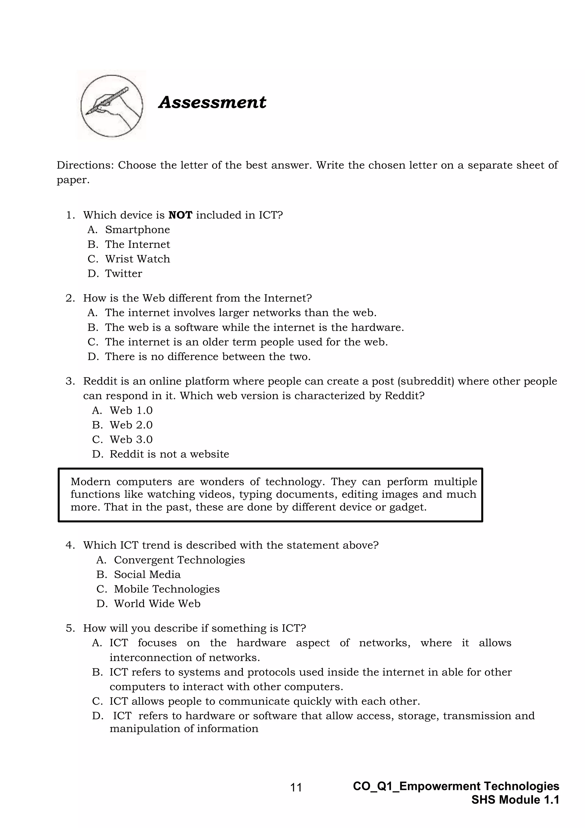 11 CO_Q1_Empowerment Technologies
SHS Module 1.1
Assessment
Directions: Choose the letter of the best answer. Write the chosen letter on a separate sheet of
paper.
1. Which device is NOT included in ICT?
A. Smartphone
B. The Internet
C. Wrist Watch
D. Twitter
2. How is the Web different from the Internet?
A. The internet involves larger networks than the web.
B. The web is a software while the internet is the hardware.
C. The internet is an older term people used for the web.
D. There is no difference between the two.
3. Reddit is an online platform where people can create a post (subreddit) where other people
can respond in it. Which web version is characterized by Reddit?
A. Web 1.0
B. Web 2.0
C. Web 3.0
D. Reddit is not a website
4. Which ICT trend is described with the statement above?
A. Convergent Technologies
B. Social Media
C. Mobile Technologies
D. World Wide Web
5. How will you describe if something is ICT?
A. ICT focuses on the hardware aspect of networks, where it allows
interconnection of networks.
B. ICT refers to systems and protocols used inside the internet in able for other
computers to interact with other computers.
C. ICT allows people to communicate quickly with each other.
D. ICT refers to hardware or software that allow access, storage, transmission and
manipulation of information
Modern computers are wonders of technology. They can perform multiple
functions like watching videos, typing documents, editing images and much
more. That in the past, these are done by different device or gadget.
 