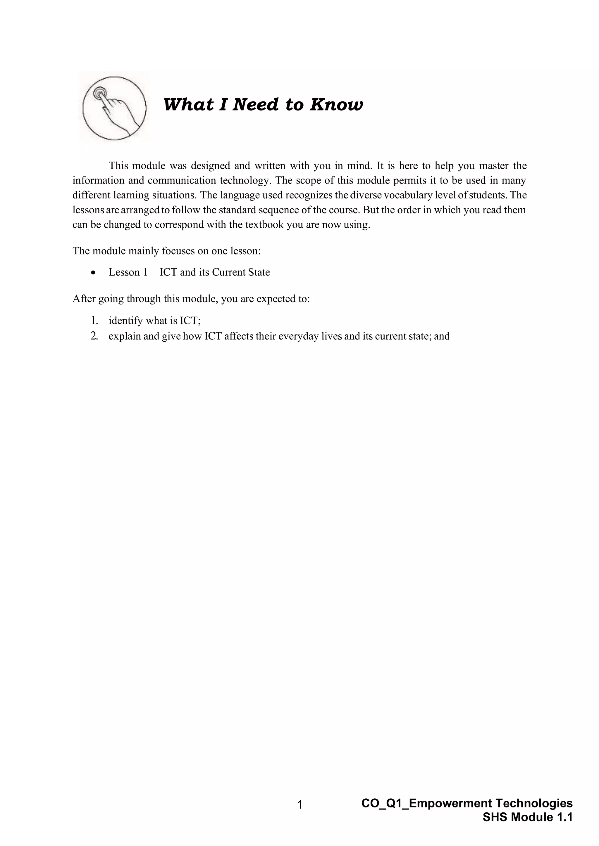 1 CO_Q1_Empowerment Technologies
SHS Module 1.1
What I Need to Know
This module was designed and written with you in mind. It is here to help you master the
information and communication technology. The scope of this module permits it to be used in many
different learning situations. The language used recognizes the diverse vocabulary level of students. The
lessonsarearranged to follow the standard sequence of the course. But the order in which you read them
can be changed to correspond with the textbook you are now using.
The module mainly focuses on one lesson:
• Lesson 1 – ICT and its Current State
After going through this module, you are expected to:
1. identify what is ICT;
2. explain and give how ICT affects their everyday lives and its current state; and
 