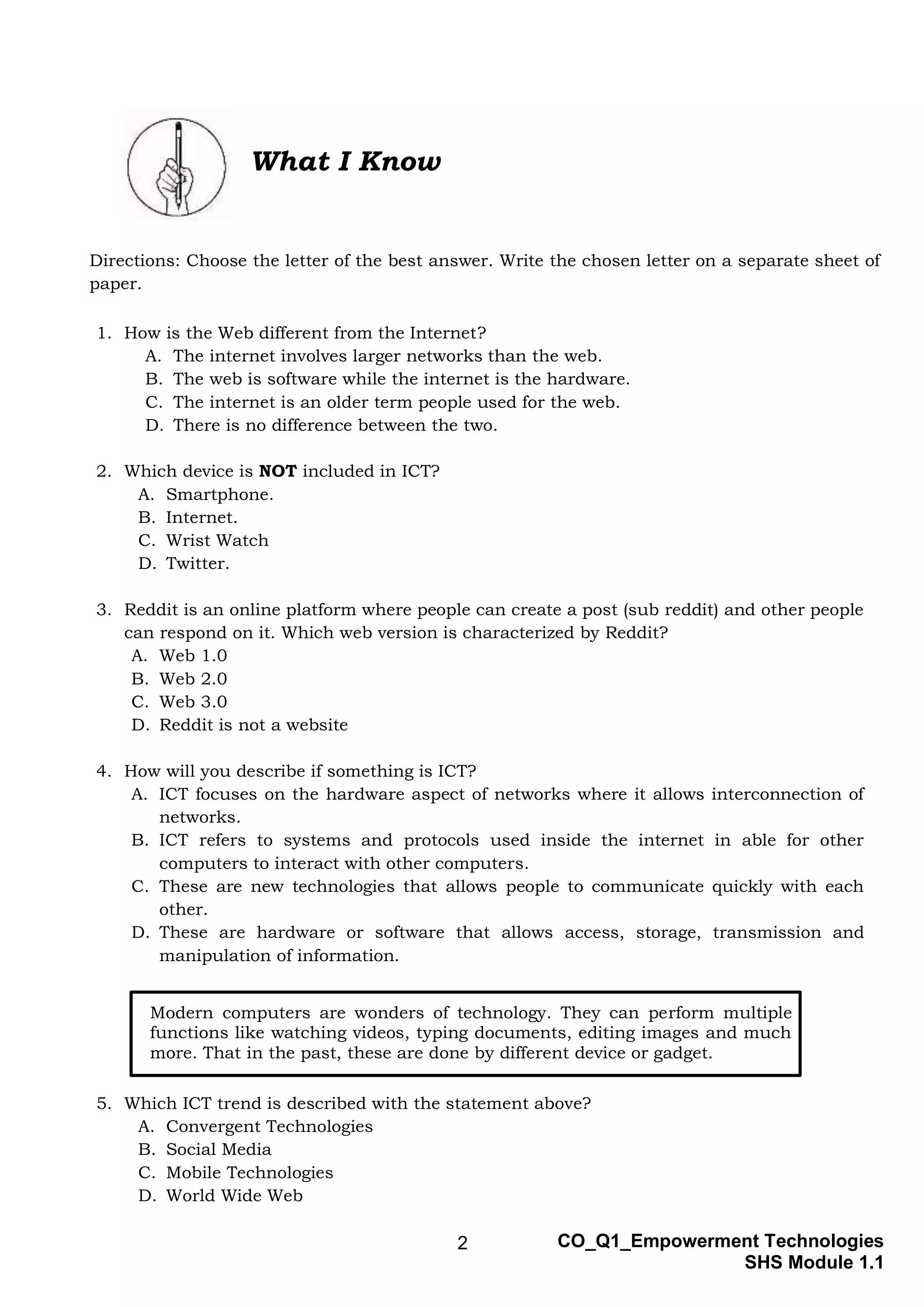 2 CO_Q1_Empowerment Technologies
SHS Module 1.1
What I Know
Directions: Choose the letter of the best answer. Write the chosen letter on a separate sheet of
paper.
1. How is the Web different from the Internet?
A. The internet involves larger networks than the web.
B. The web is software while the internet is the hardware.
C. The internet is an older term people used for the web.
D. There is no difference between the two.
2. Which device is NOT included in ICT?
A. Smartphone.
B. Internet.
C. Wrist Watch
D. Twitter.
3. Reddit is an online platform where people can create a post (sub reddit) and other people
can respond on it. Which web version is characterized by Reddit?
A. Web 1.0
B. Web 2.0
C. Web 3.0
D. Reddit is not a website
4. How will you describe if something is ICT?
A. ICT focuses on the hardware aspect of networks where it allows interconnection of
networks.
B. ICT refers to systems and protocols used inside the internet in able for other
computers to interact with other computers.
C. These are new technologies that allows people to communicate quickly with each
other.
D. These are hardware or software that allows access, storage, transmission and
manipulation of information.
5. Which ICT trend is described with the statement above?
A. Convergent Technologies
B. Social Media
C. Mobile Technologies
D. World Wide Web
Modern computers are wonders of technology. They can perform multiple
functions like watching videos, typing documents, editing images and much
more. That in the past, these are done by different device or gadget.
 
