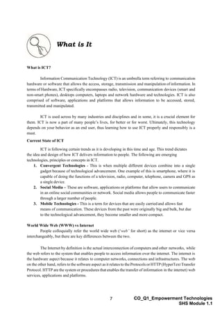 7 CO_Q1_Empowerment Technologies
SHS Module 1.1
What is ICT?
Information Communication Technology (ICT) is an umbrella term referring to communication
hardware or software that allows the access, storage, transmission and manipulation of information. In
terms of Hardware, ICT specifically encompasses radio, television, communication devices (smart and
non-smart phones), desktops computers, laptops and network hardware and technologies. ICT is also
comprised of software, applications and platforms that allows information to be accessed, stored,
transmitted and manipulated.
ICT is used across by many industries and disciplines and in some, it is a crucial element for
them. ICT is now a part of many people’s lives, for better or for worst. Ultimately, this technology
depends on your behavior as an end user, thus learning how to use ICT properly and responsibly is a
must.
Current State of ICT
ICT is following certain trends as it is developing in this time and age. This trend dictates
the idea and design of how ICT delivers information to people. The following are emerging
technologies, principles or concepts in ICT.
1. Convergent Technologies - This is when multiple different devices combine into a single
gadget because of technological advancement. One example of this is smartphone, where it is
capable of doing the functions of a television, radio, computer, telephone, camera and GPS as
a single device.
2. Social Media – These are software, applications or platforms that allow users to communicate
in an online social communities or network. Social media allows people to communicate faster
through a larger number of people.
3. Mobile Technologies - This is a term for devices that are easily carriedand allows fast
means of communication. These devices from the past were originally big and bulk, but due
to the technological advancement, they become smaller and more compact.
World Wide Web (WWW) vs Internet
People colloquially refer the world wide web (‘web’ for short) as the internet or vice versa
interchangeably, but there are key differences between the two.
The Internet by definition is the actual interconnection of computers and other networks, while
the web refers to the system that enables people to access information over the internet. The internet is
the hardware aspect because it relates to computer networks, connections and infrastructures. The web
on the other hand, refers to the software aspect as it relates to the Protocols or HTTP (HyperText Transfer
Protocol. HTTP are the system or procedures that enables the transfer of information in the internet) web
services, applications and platforms.
What is It
 