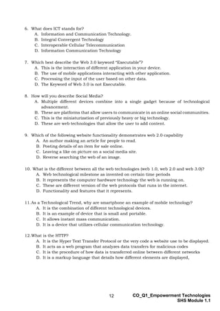 12 CO_Q1_Empowerment Technologies
SHS Module 1.1
6. What does ICT stands for?
A. Information and Communication Technology.
B. Integral Convergent Technology
C. Interoperable Cellular Telecommunication
D. Information Communication Technology
7. Which best describe the Web 3.0 keyword “Executable”?
A. This is the interaction of different application in your device.
B. The use of mobile applications interacting with other application.
C. Processing the input of the user based on other data.
D. The Keyword of Web 3.0 is not Executable.
8. How will you describe Social Media?
A. Multiple different devices combine into a single gadget because of technological
advancement.
B. These are platforms that allow users to communicate in an online social communities.
C. This is the miniaturization of previously heavy or big technology.
D. These are web technologies that allow the user to add content.
9. Which of the following website functionality demonstrates web 2.0 capability
A. An author making an article for people to read.
B. Posting details of an item for sale online.
C. Leaving a like on picture on a social media site.
D. Reverse searching the web of an image.
10. What is the different between all the web technologies (web 1.0, web 2.0 and web 3.0)?
A. Web technological milestone as invented on certain time periods
B. It represents the computer hardware technology the web is running on.
C. These are different version of the web protocols that runs in the internet.
D. Functionality and features that it represents.
11.As a Technological Trend, why are smartphone an example of mobile technology?
A. It is the combination of different technological devices.
B. It is an example of device that is small and portable.
C. It allows instant mass communication.
D. It is a device that utilizes cellular communication technology.
12.What is the HTTP?
A. It is the Hyper Text Transfer Protocol or the very code a website use to be displayed.
B. It acts as a web program that analyzes data transfers for malicious codes
C. It is the procedure of how data is transferred online between different networks
D. It is a markup language that details how different elements are displayed,
 