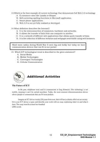 13 CO_Q1_Empowerment Technologies
SHS Module 1.1
13.Which is the best example of current technology that demonstrate full Web 3.0 technology
A. E-commerce sites like Lazada or Shopee.
B. Self-correcting spelling functions in Microsoft application.
C. Smart phone applications.
D. Web 3.0 is not yet fully realized or developed.
14.What definition describes the Internet?
A. It is the interconnection of computers, hardware and networks.
B. It allows the transfer of data from one computer to another.
C. It is a network of different web applications that allows quick transfer of data.
D. It is the collection of different websites and webpages searchable using web browsers.
15. Which ICT technological trend is described in the given statement?
A. Social Media
B. Mobile Technologies
C. Convergent Technologies
D. Cellular Communication
Additional Activities
The Future of ICT
In the past, telephones were used to communicate in long distances. This technology is not
mobile, meaning it can’t be carried anywhere. Today, the most common telecommunication device
allows people to communicate that can fit inour pockets.
Imagine an ICT device twenty (20) years from now, that will have a drastic effect on our society.
Give your ICT device a name and describe your work with an essay explaining what it is and what it
does. The essay must be at least two hundred
(200) words.
Short wave radios during World War II were big and bulky but today we have
communication devices that can fit in our pocket
 
