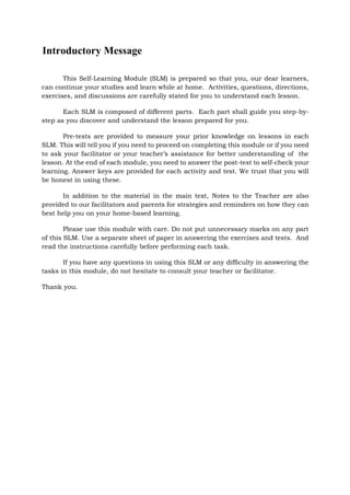 Introductory Message
This Self-Learning Module (SLM) is prepared so that you, our dear learners,
can continue your studies and learn while at home. Activities, questions, directions,
exercises, and discussions are carefully stated for you to understand each lesson.
Each SLM is composed of different parts. Each part shall guide you step-by-
step as you discover and understand the lesson prepared for you.
Pre-tests are provided to measure your prior knowledge on lessons in each
SLM. This will tell you if you need to proceed on completing this module or if you need
to ask your facilitator or your teacher’s assistance for better understanding of the
lesson. At the end of each module, you need to answer the post-test to self-check your
learning. Answer keys are provided for each activity and test. We trust that you will
be honest in using these.
In addition to the material in the main text, Notes to the Teacher are also
provided to our facilitators and parents for strategies and reminders on how they can
best help you on your home-based learning.
Please use this module with care. Do not put unnecessary marks on any part
of this SLM. Use a separate sheet of paper in answering the exercises and tests. And
read the instructions carefully before performing each task.
If you have any questions in using this SLM or any difficulty in answering the
tasks in this module, do not hesitate to consult your teacher or facilitator.
Thank you.
 
