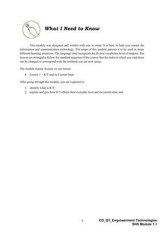1 CO_Q1_Empowerment Technologies
SHS Module 1.1
What I Need to Know
This module was designed and written with you in mind. It is here to help you master the
information and communication technology. The scope of this module permits it to be used in many
different learning situations. The language used recognizes the diverse vocabulary level of students. The
lessonsarearranged to follow the standard sequence of the course. But the order in which you read them
can be changed to correspond with the textbook you are now using.
The module mainly focuses on one lesson:
• Lesson 1 – ICT and its Current State
After going through this module, you are expected to:
1. identify what is ICT;
2. explain and give how ICT affects their everyday lives and its current state; and
 