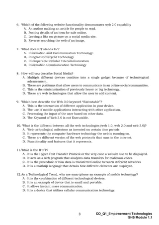 3 CO_Q1_Empowerment Technologies
SHS Module 1.1
6. Which of the following website functionality demonstrates web 2.0 capability
A. An author making an article for people to read.
B. Posting details of an item for sale online.
C. Leaving a like on picture on a social media site.
D. Reverse searching the web of an image.
7. What does ICT stands for?
A. Information and Communication Technology.
B. Integral Convergent Technology
C. Interoperable Cellular Telecommunication
D. Information Communication Technology
8. How will you describe Social Media?
A. Multiple different devices combine into a single gadget because of technological
advancement.
B. These are platforms that allow users to communicate in an online social communities.
C. This is the miniaturization of previously heavy or big technology.
D. These are web technologies that allow the user to add content.
9. Which best describe the Web 3.0 keyword “Executable”?
A. This is the interaction of different application in your device.
B. The use of mobile applications interacting with other application.
C. Processing the input of the user based on other data.
D. The Keyword of Web 3.0 is not Executable.
10. What is the different between all the web technologies (web 1.0, web 2.0 and web 3.0)?
A. Web technological milestone as invented on certain time periods
B. It represents the computer hardware technology the web is running on.
C. These are different version of the web protocols that runs in the internet.
D. Functionality and features that it represents.
11.What is the HTTP?
A. It is the Hyper Text Transfer Protocol or the very code a website use to be displayed.
B. It acts as a web program that analyzes data transfers for malicious codes
C. It is the procedure of how data is transferred online between different networks
D. It is a markup language that details how different elements are displayed,
12.As a Technological Trend, why are smartphone an example of mobile technology?
A. It is the combination of different technological devices.
B. It is an example of device that is small and portable.
C. It allows instant mass communication.
D. It is a device that utilizes cellular communication technology.
 