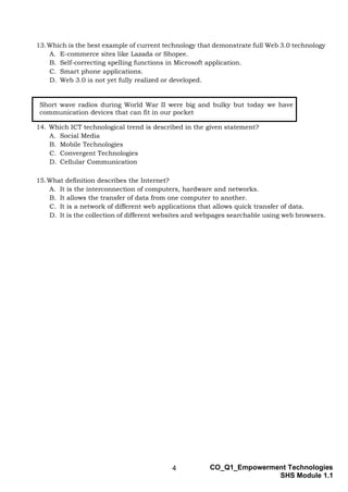 4 CO_Q1_Empowerment Technologies
SHS Module 1.1
13.Which is the best example of current technology that demonstrate full Web 3.0 technology
A. E-commerce sites like Lazada or Shopee.
B. Self-correcting spelling functions in Microsoft application.
C. Smart phone applications.
D. Web 3.0 is not yet fully realized or developed.
14. Which ICT technological trend is described in the given statement?
A. Social Media
B. Mobile Technologies
C. Convergent Technologies
D. Cellular Communication
15.What definition describes the Internet?
A. It is the interconnection of computers, hardware and networks.
B. It allows the transfer of data from one computer to another.
C. It is a network of different web applications that allows quick transfer of data.
D. It is the collection of different websites and webpages searchable using web browsers.
Short wave radios during World War II were big and bulky but today we have
communication devices that can fit in our pocket
 