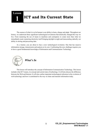 5 CO_Q1_Empowerment Technologies
SHS Module 1.1
Lesson
1 ICT and Its Current State
The essence of what it is to be human is our ability to learn, change and adapt. Throughout our
history, we underwent three significant technological revolutions that drastically changed the way we
live. From mastering the use of steam in machines and contraption to create more than what we
immediately need, mastering electricity itself bringing daylight in night and transcending radically our
ability in storing and processing data.
As a learner, you are about to face a new technological revolution. One that has massive
information storage, transmission and analysis at its core. Confronting this new challenge requires you
to have a good fundamental knowledge of Information and Communication Technology.
What’s In
This lesson will introduce the concept of Information Communication Technology. This lesson
includes what ICT means, its concept and current state of technology. It will also discuss the difference
between the Web and Internet. It will also outline important technological milestone in the evolution of
web technology and how it contributed to the way we share and transmit information today.
 