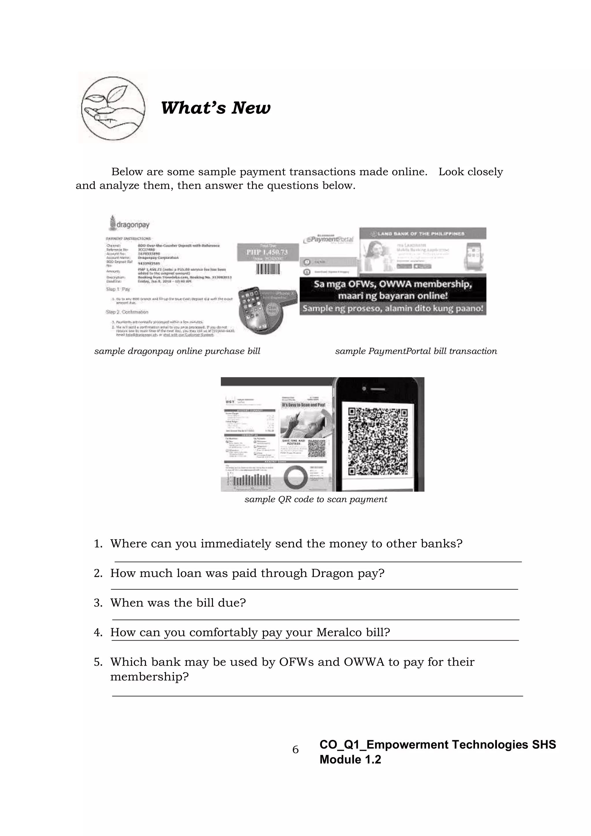 6 CO_Q1_Empowerment Technologies SHS
Module 1.2
What’s New
Below are some sample payment transactions made online. Look closely
and analyze them, then answer the questions below.
sample dragonpay online purchase bill sample PaymentPortal bill transaction
sample QR code to scan payment
1. Where can you immediately send the money to other banks?
2. How much loan was paid through Dragon pay?
3. When was the bill due?
4. How can you comfortably pay your Meralco bill?
5. Which bank may be used by OFWs and OWWA to pay for their
membership?
 