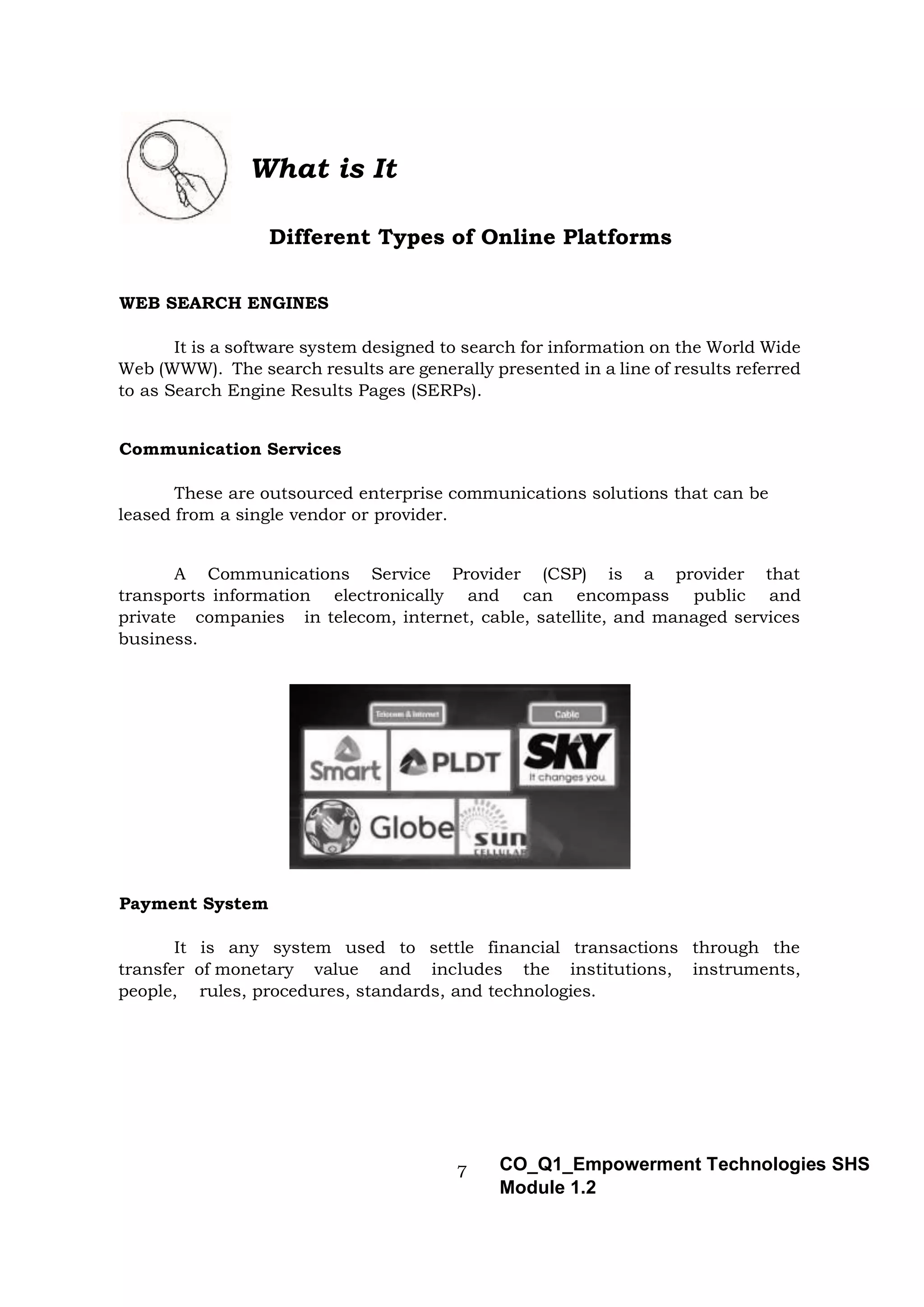 7 CO_Q1_Empowerment Technologies SHS
Module 1.2
What is It
Different Types of Online Platforms
WEB SEARCH ENGINES
It is a software system designed to search for information on the World Wide
Web (WWW). The search results are generally presented in a line of results referred
to as Search Engine Results Pages (SERPs).
Communication Services
These are outsourced enterprise communications solutions that can be
leased from a single vendor or provider.
A Communications Service Provider (CSP) is a provider that
transports information electronically and can encompass public and
private companies in telecom, internet, cable, satellite, and managed services
business.
Payment System
It is any system used to settle financial transactions through the
transfer of monetary value and includes the institutions, instruments,
people, rules, procedures, standards, and technologies.
 