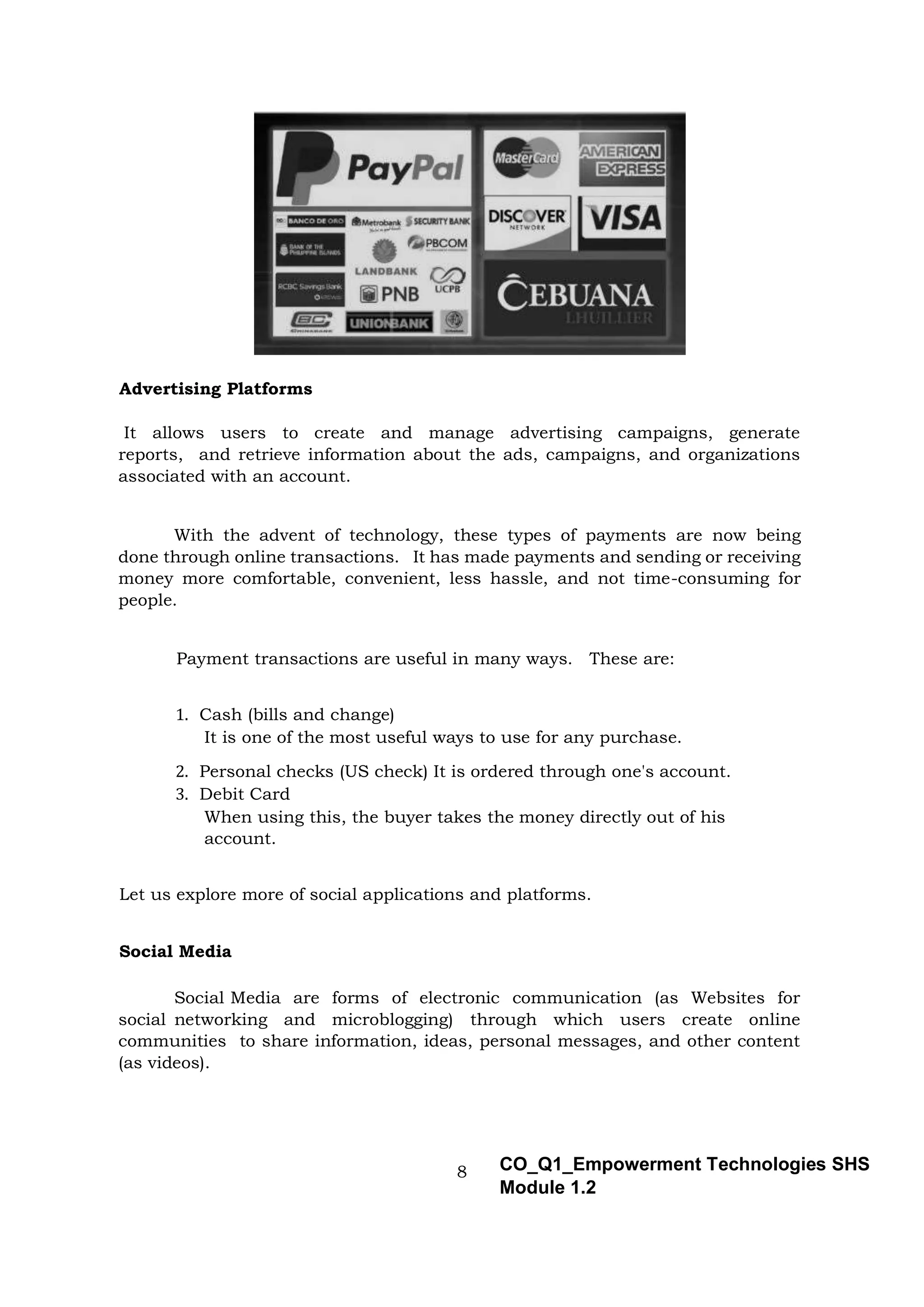 8 CO_Q1_Empowerment Technologies SHS
Module 1.2
Advertising Platforms
It allows users to create and manage advertising campaigns, generate
reports, and retrieve information about the ads, campaigns, and organizations
associated with an account.
With the advent of technology, these types of payments are now being
done through online transactions. It has made payments and sending or receiving
money more comfortable, convenient, less hassle, and not time-consuming for
people.
Payment transactions are useful in many ways. These are:
1. Cash (bills and change)
It is one of the most useful ways to use for any purchase.
2. Personal checks (US check) It is ordered through one's account.
3. Debit Card
When using this, the buyer takes the money directly out of his
account.
Let us explore more of social applications and platforms.
Social Media
Social Media are forms of electronic communication (as Websites for
social networking and microblogging) through which users create online
communities to share information, ideas, personal messages, and other content
(as videos).
 