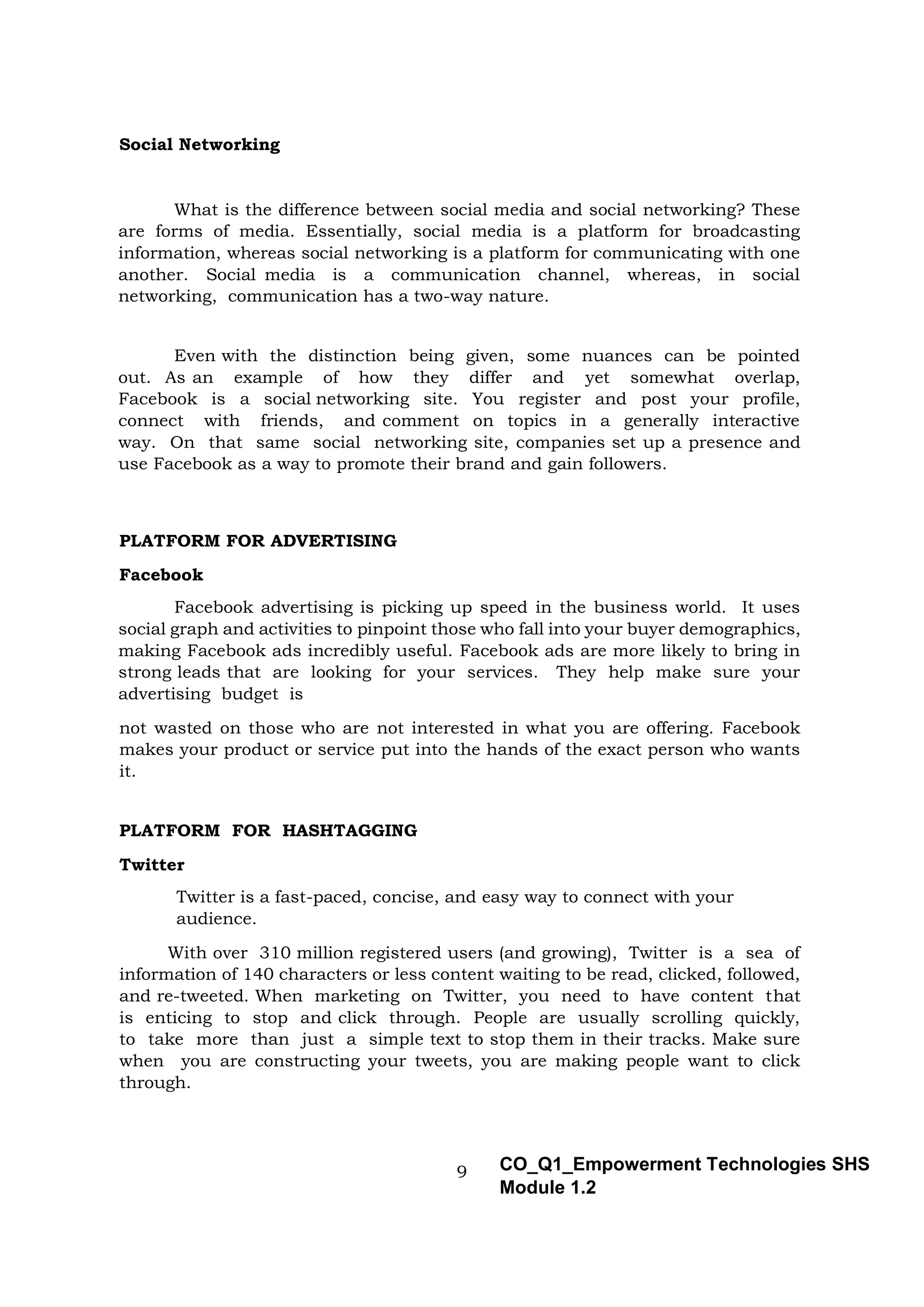 9 CO_Q1_Empowerment Technologies SHS
Module 1.2
Social Networking
What is the difference between social media and social networking? These
are forms of media. Essentially, social media is a platform for broadcasting
information, whereas social networking is a platform for communicating with one
another. Social media is a communication channel, whereas, in social
networking, communication has a two-way nature.
Even with the distinction being given, some nuances can be pointed
out. As an example of how they differ and yet somewhat overlap,
Facebook is a social networking site. You register and post your profile,
connect with friends, and comment on topics in a generally interactive
way. On that same social networking site, companies set up a presence and
use Facebook as a way to promote their brand and gain followers.
PLATFORM FOR ADVERTISING
Facebook
Facebook advertising is picking up speed in the business world. It uses
social graph and activities to pinpoint those who fall into your buyer demographics,
making Facebook ads incredibly useful. Facebook ads are more likely to bring in
strong leads that are looking for your services. They help make sure your
advertising budget is
not wasted on those who are not interested in what you are offering. Facebook
makes your product or service put into the hands of the exact person who wants
it.
PLATFORM FOR HASHTAGGING
Twitter
Twitter is a fast-paced, concise, and easy way to connect with your
audience.
With over 310 million registered users (and growing), Twitter is a sea of
information of 140 characters or less content waiting to be read, clicked, followed,
and re-tweeted. When marketing on Twitter, you need to have content that
is enticing to stop and click through. People are usually scrolling quickly,
to take more than just a simple text to stop them in their tracks. Make sure
when you are constructing your tweets, you are making people want to click
through.
 