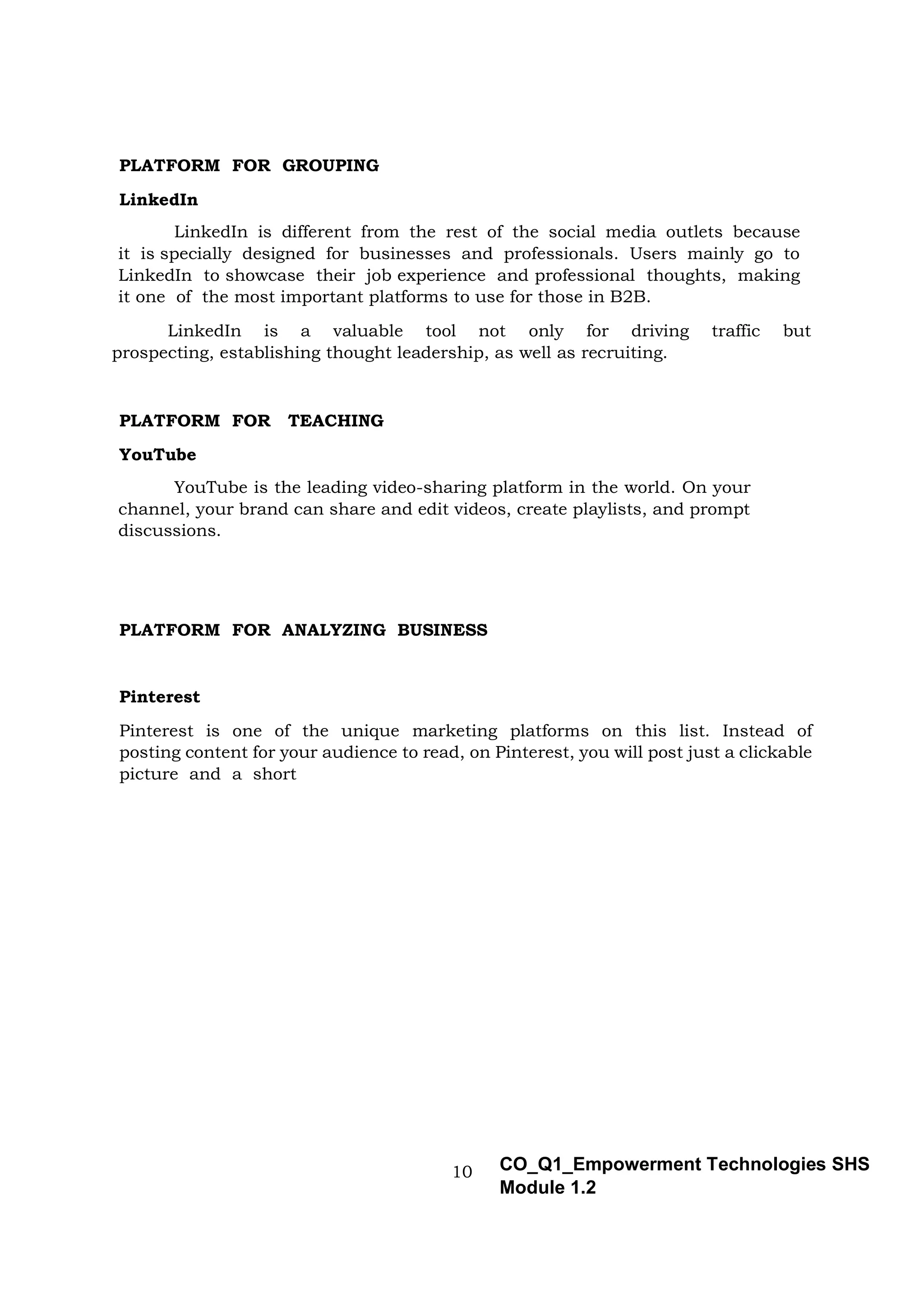 10 CO_Q1_Empowerment Technologies SHS
Module 1.2
PLATFORM FOR GROUPING
LinkedIn
LinkedIn is different from the rest of the social media outlets because
it is specially designed for businesses and professionals. Users mainly go to
LinkedIn to showcase their job experience and professional thoughts, making
it one of the most important platforms to use for those in B2B.
LinkedIn is a valuable tool not only for driving traffic but
prospecting, establishing thought leadership, as well as recruiting.
PLATFORM FOR TEACHING
YouTube
YouTube is the leading video-sharing platform in the world. On your
channel, your brand can share and edit videos, create playlists, and prompt
discussions.
PLATFORM FOR ANALYZING BUSINESS
Pinterest
Pinterest is one of the unique marketing platforms on this list. Instead of
posting content for your audience to read, on Pinterest, you will post just a clickable
picture and a short
 
