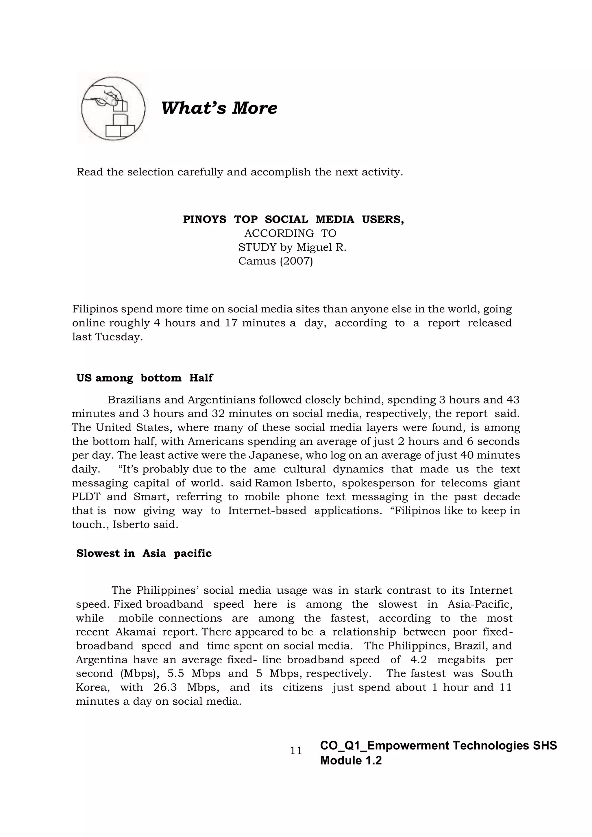 11 CO_Q1_Empowerment Technologies SHS
Module 1.2
What’s More
Read the selection carefully and accomplish the next activity.
PINOYS TOP SOCIAL MEDIA USERS,
ACCORDING TO
STUDY by Miguel R.
Camus (2007)
Filipinos spend more time on social media sites than anyone else in the world, going
online roughly 4 hours and 17 minutes a day, according to a report released
last Tuesday.
US among bottom Half
Brazilians and Argentinians followed closely behind, spending 3 hours and 43
minutes and 3 hours and 32 minutes on social media, respectively, the report said.
The United States, where many of these social media layers were found, is among
the bottom half, with Americans spending an average of just 2 hours and 6 seconds
per day. The least active were the Japanese, who log on an average of just 40 minutes
daily. “It’s probably due to the ame cultural dynamics that made us the text
messaging capital of world. said Ramon Isberto, spokesperson for telecoms giant
PLDT and Smart, referring to mobile phone text messaging in the past decade
that is now giving way to Internet-based applications. “Filipinos like to keep in
touch., Isberto said.
Slowest in Asia pacific
The Philippines’ social media usage was in stark contrast to its Internet
speed. Fixed broadband speed here is among the slowest in Asia-Pacific,
while mobile connections are among the fastest, according to the most
recent Akamai report. There appeared to be a relationship between poor fixed-
broadband speed and time spent on social media. The Philippines, Brazil, and
Argentina have an average fixed- line broadband speed of 4.2 megabits per
second (Mbps), 5.5 Mbps and 5 Mbps, respectively. The fastest was South
Korea, with 26.3 Mbps, and its citizens just spend about 1 hour and 11
minutes a day on social media.
 