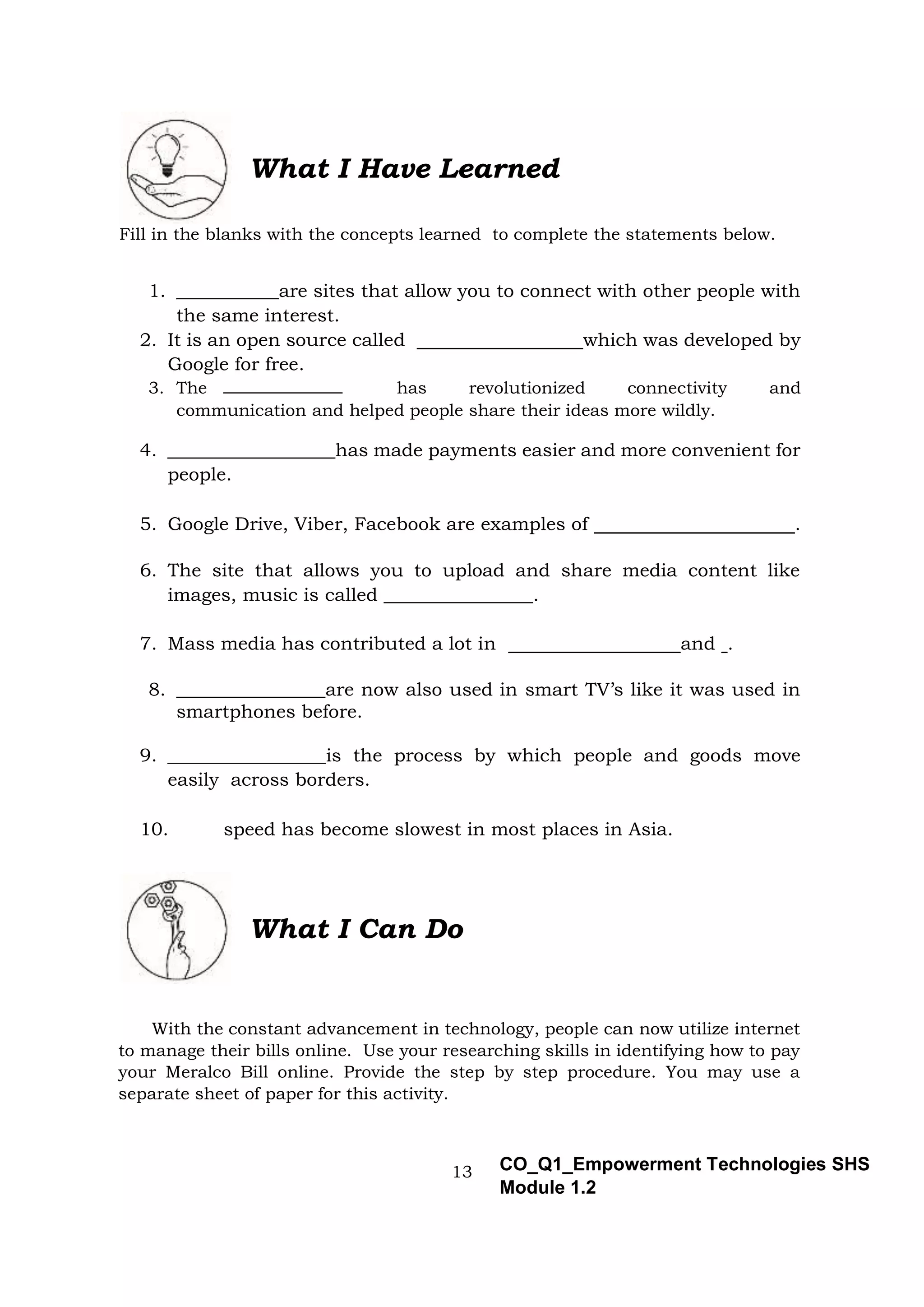 13 CO_Q1_Empowerment Technologies SHS
Module 1.2
What I Have Learned
Fill in the blanks with the concepts learned to complete the statements below.
1. ___________are sites that allow you to connect with other people with
the same interest.
2. It is an open source called which was developed by
Google for free.
3. The has revolutionized connectivity and
communication and helped people share their ideas more wildly.
4. __________________has made payments easier and more convenient for
people.
5. Google Drive, Viber, Facebook are examples of .
6. The site that allows you to upload and share media content like
images, music is called ________________.
7. Mass media has contributed a lot in and .
8. ________________are now also used in smart TV’s like it was used in
smartphones before.
9. _________________is the process by which people and goods move
easily across borders.
10. speed has become slowest in most places in Asia.
What I Can Do
With the constant advancement in technology, people can now utilize internet
to manage their bills online. Use your researching skills in identifying how to pay
your Meralco Bill online. Provide the step by step procedure. You may use a
separate sheet of paper for this activity.
 