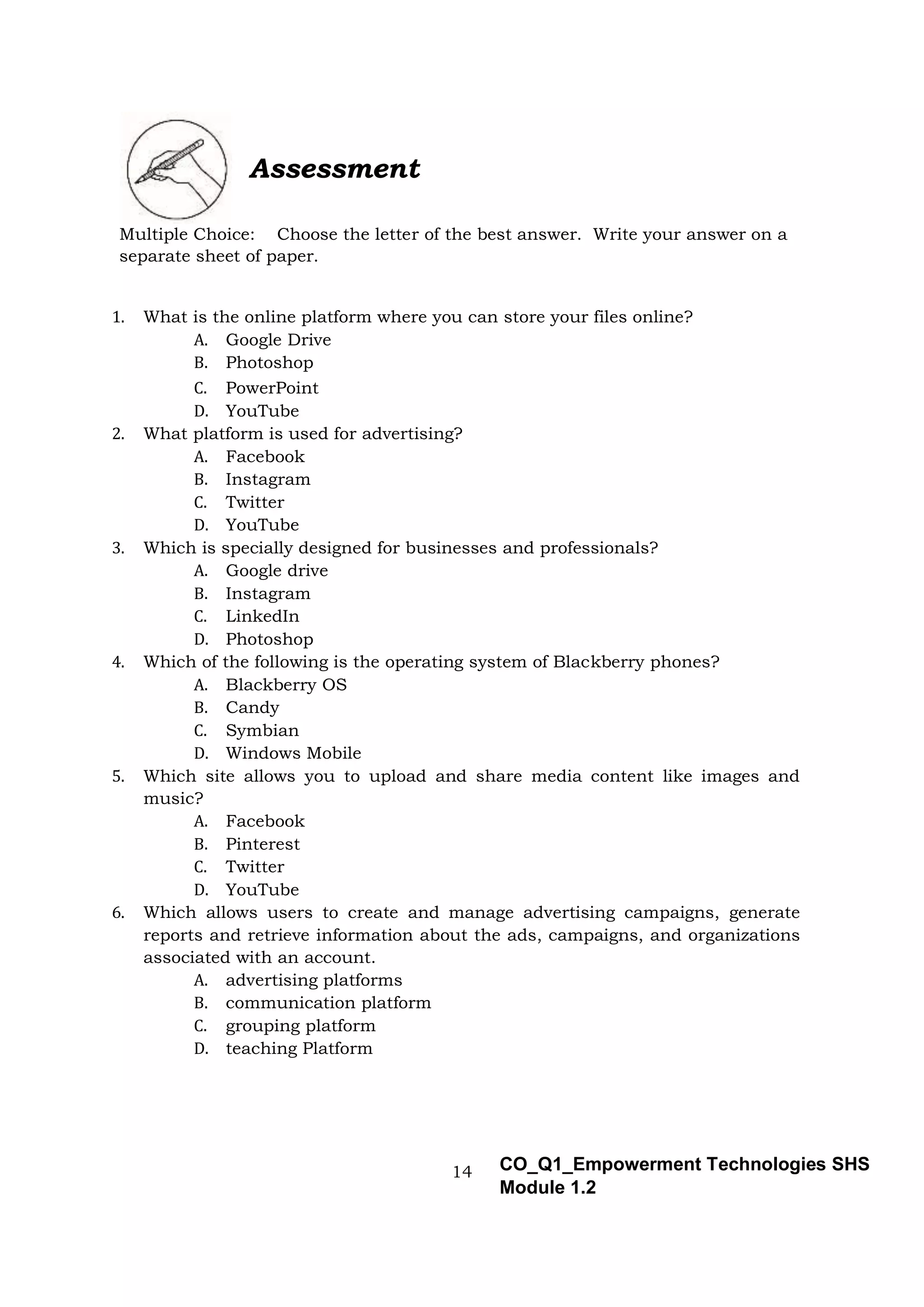 14 CO_Q1_Empowerment Technologies SHS
Module 1.2
Assessment
Multiple Choice: Choose the letter of the best answer. Write your answer on a
separate sheet of paper.
1. What is the online platform where you can store your files online?
A. Google Drive
B. Photoshop
C. PowerPoint
D. YouTube
2. What platform is used for advertising?
A. Facebook
B. Instagram
C. Twitter
D. YouTube
3. Which is specially designed for businesses and professionals?
A. Google drive
B. Instagram
C. LinkedIn
D. Photoshop
4. Which of the following is the operating system of Blackberry phones?
A. Blackberry OS
B. Candy
C. Symbian
D. Windows Mobile
5. Which site allows you to upload and share media content like images and
music?
A. Facebook
B. Pinterest
C. Twitter
D. YouTube
6. Which allows users to create and manage advertising campaigns, generate
reports and retrieve information about the ads, campaigns, and organizations
associated with an account.
A. advertising platforms
B. communication platform
C. grouping platform
D. teaching Platform
 