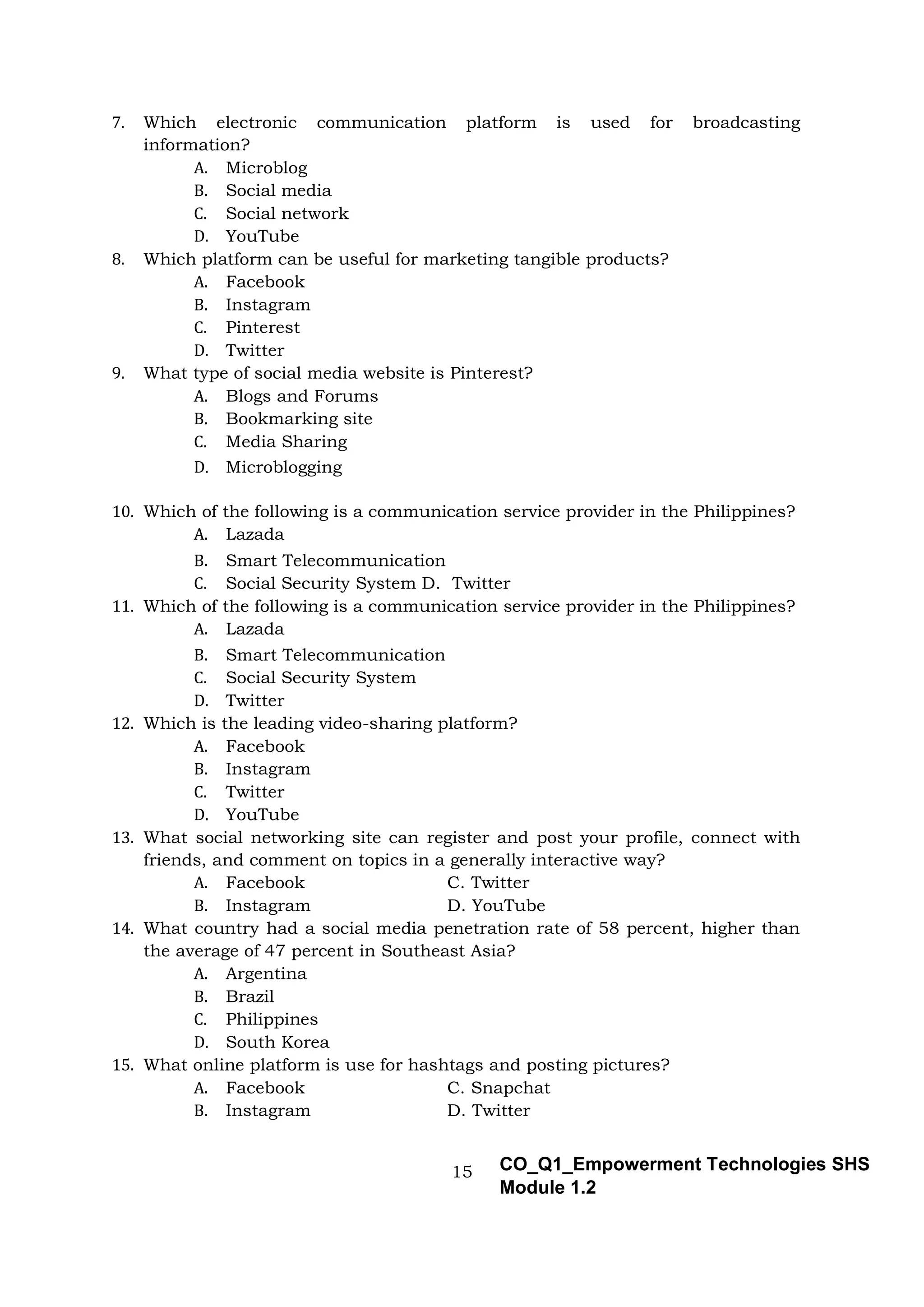 15 CO_Q1_Empowerment Technologies SHS
Module 1.2
7. Which electronic communication platform is used for broadcasting
information?
A. Microblog
B. Social media
C. Social network
D. YouTube
8. Which platform can be useful for marketing tangible products?
A. Facebook
B. Instagram
C. Pinterest
D. Twitter
9. What type of social media website is Pinterest?
A. Blogs and Forums
B. Bookmarking site
C. Media Sharing
D. Microblogging
10. Which of the following is a communication service provider in the Philippines?
A. Lazada
B. Smart Telecommunication
C. Social Security System D. Twitter
11. Which of the following is a communication service provider in the Philippines?
A. Lazada
B. Smart Telecommunication
C. Social Security System
D. Twitter
12. Which is the leading video-sharing platform?
A. Facebook
B. Instagram
C. Twitter
D. YouTube
13. What social networking site can register and post your profile, connect with
friends, and comment on topics in a generally interactive way?
A. Facebook C. Twitter
B. Instagram D. YouTube
14. What country had a social media penetration rate of 58 percent, higher than
the average of 47 percent in Southeast Asia?
A. Argentina
B. Brazil
C. Philippines
D. South Korea
15. What online platform is use for hashtags and posting pictures?
A. Facebook C. Snapchat
B. Instagram D. Twitter
 