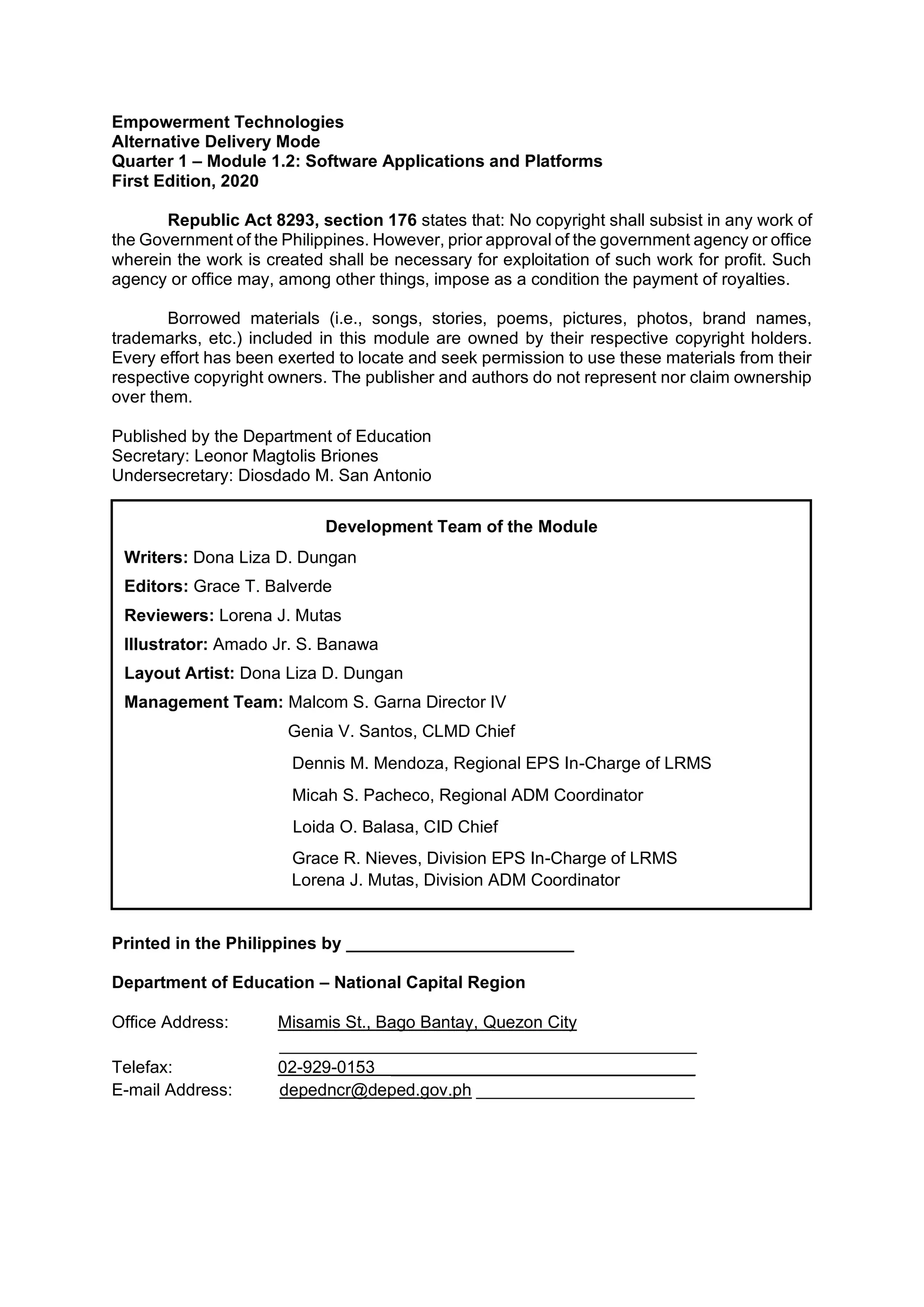 Empowerment Technologies
Alternative Delivery Mode
Quarter 1 – Module 1.2: Software Applications and Platforms
First Edition, 2020
Republic Act 8293, section 176 states that: No copyright shall subsist in any work of
the Government of the Philippines. However, prior approval of the government agency or office
wherein the work is created shall be necessary for exploitation of such work for profit. Such
agency or office may, among other things, impose as a condition the payment of royalties.
Borrowed materials (i.e., songs, stories, poems, pictures, photos, brand names,
trademarks, etc.) included in this module are owned by their respective copyright holders.
Every effort has been exerted to locate and seek permission to use these materials from their
respective copyright owners. The publisher and authors do not represent nor claim ownership
over them.
Published by the Department of Education
Secretary: Leonor Magtolis Briones
Undersecretary: Diosdado M. San Antonio
Printed in the Philippines by ________________________
Department of Education – National Capital Region
Office Address: Misamis St., Bago Bantay, Quezon City
____________________________________________
Telefax: 02-929-0153 ________________________________
E-mail Address: depedncr@deped.gov.ph _______________________
Development Team of the Module
Writers: Dona Liza D. Dungan
Editors: Grace T. Balverde
Reviewers: Lorena J. Mutas
Illustrator: Amado Jr. S. Banawa
Layout Artist: Dona Liza D. Dungan
Management Team: Malcom S. Garna Director IV
Genia V. Santos, CLMD Chief
Dennis M. Mendoza, Regional EPS In-Charge of LRMS
Micah S. Pacheco, Regional ADM Coordinator
Loida O. Balasa, CID Chief
Grace R. Nieves, Division EPS In-Charge of LRMS
Lorena J. Mutas, Division ADM Coordinator
 