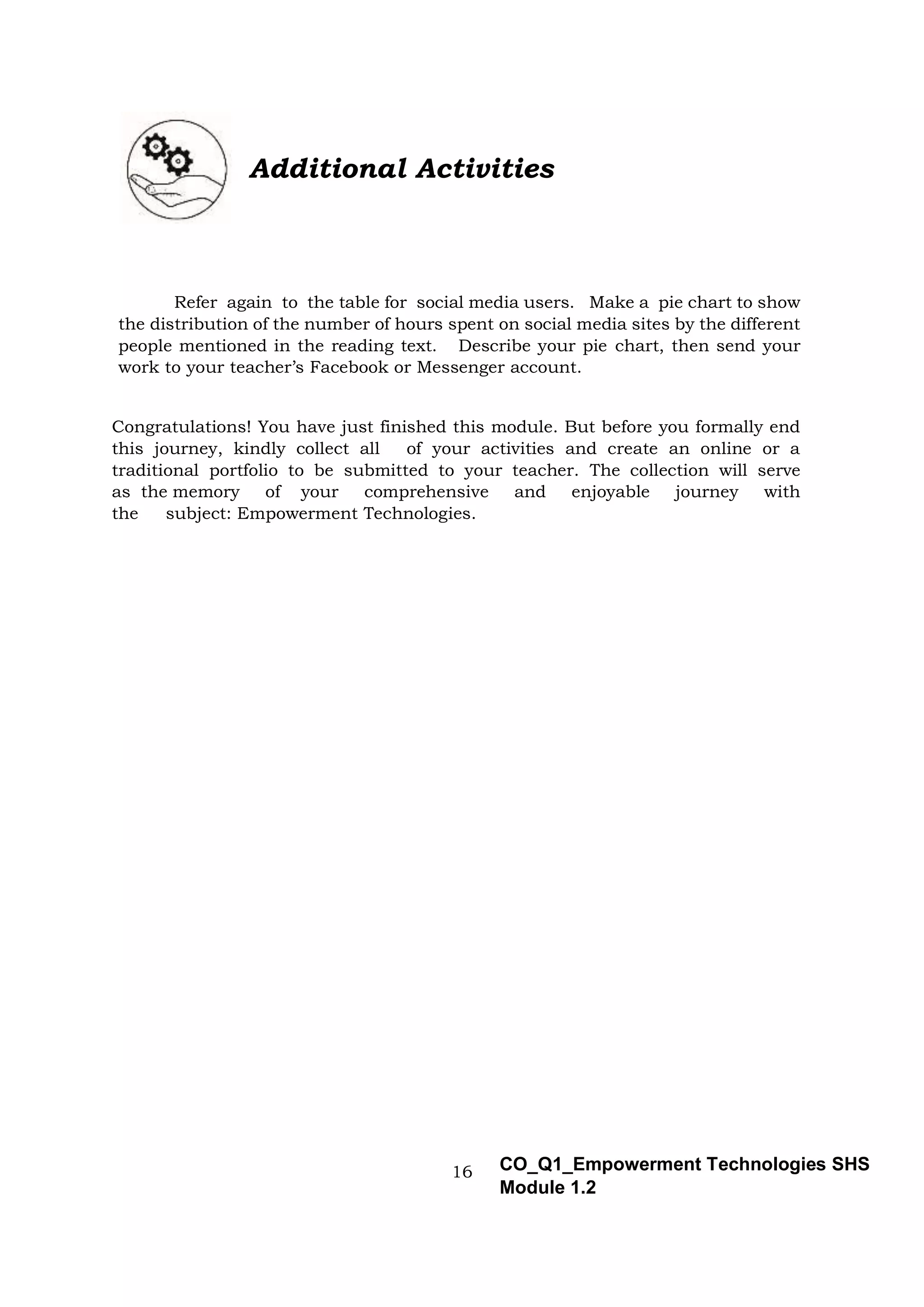 16 CO_Q1_Empowerment Technologies SHS
Module 1.2
Additional Activities
Refer again to the table for social media users. Make a pie chart to show
the distribution of the number of hours spent on social media sites by the different
people mentioned in the reading text. Describe your pie chart, then send your
work to your teacher’s Facebook or Messenger account.
Congratulations! You have just finished this module. But before you formally end
this journey, kindly collect all of your activities and create an online or a
traditional portfolio to be submitted to your teacher. The collection will serve
as the memory of your comprehensive and enjoyable journey with
the subject: Empowerment Technologies.
 