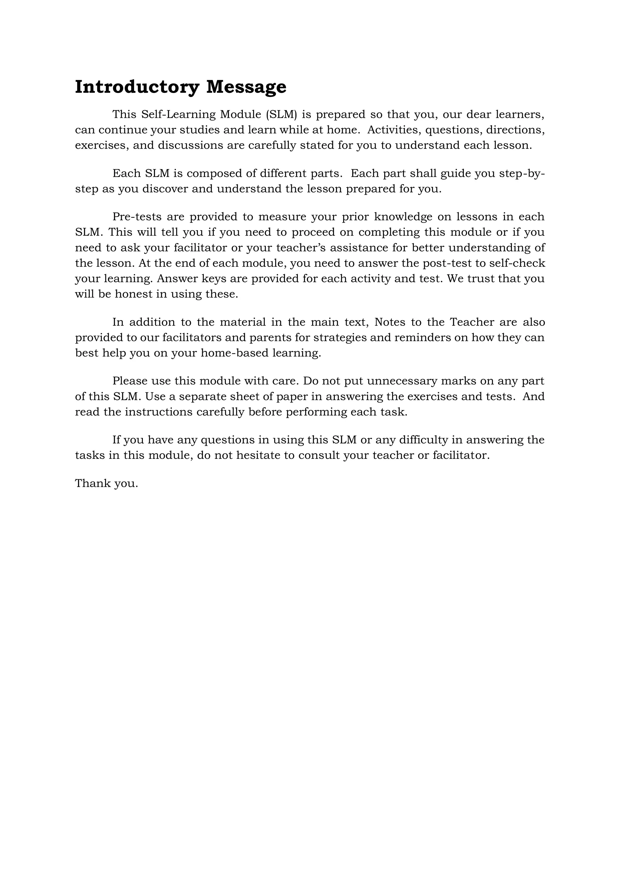 Introductory Message
This Self-Learning Module (SLM) is prepared so that you, our dear learners,
can continue your studies and learn while at home. Activities, questions, directions,
exercises, and discussions are carefully stated for you to understand each lesson.
Each SLM is composed of different parts. Each part shall guide you step-by-
step as you discover and understand the lesson prepared for you.
Pre-tests are provided to measure your prior knowledge on lessons in each
SLM. This will tell you if you need to proceed on completing this module or if you
need to ask your facilitator or your teacher’s assistance for better understanding of
the lesson. At the end of each module, you need to answer the post-test to self-check
your learning. Answer keys are provided for each activity and test. We trust that you
will be honest in using these.
In addition to the material in the main text, Notes to the Teacher are also
provided to our facilitators and parents for strategies and reminders on how they can
best help you on your home-based learning.
Please use this module with care. Do not put unnecessary marks on any part
of this SLM. Use a separate sheet of paper in answering the exercises and tests. And
read the instructions carefully before performing each task.
If you have any questions in using this SLM or any difficulty in answering the
tasks in this module, do not hesitate to consult your teacher or facilitator.
Thank you.
 